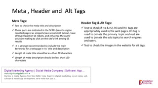 Meta , Header and Alt Tags
Meta Tags:
 Test to check the meta title and description
 These parts are indicated in the SERPs (search engine
resulted pages) as snippets (see screenshot below), have
strong impact on SE robots, and influence the users’
decision-making to click on the site’s link among SE
results
 It is strongly recommended to include the main
keywords for a webpage in its’ title and description
 Length of meta title should be less than 70 characters
 Length of meta description should be less than 150
characters
Header Tag & Alt Tags:
 Test to check if H1 & H2, H3 and H4 tags are
appropriately used in the web pages. H1 tag is
used to donate the primary topic and rest are
used to donate the sub topics to search engines
and users.
 Test to check the images in the website for alt tags.
 