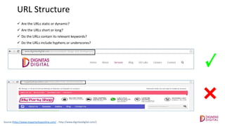URL Structure
 Are the URLs static or dynamic?
 Are the URLs short or long?
 Do the URLs contain its relevant keywords?
 Do the URLs include hyphens or underscores?
Source:(http://www.mypartyshoponline.com/ , http://www.dignitasdigital.com/)
 