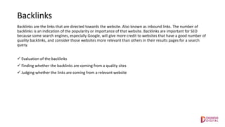 Backlinks
Backlinks are the links that are directed towards the website. Also known as inbound links. The number of
backlinks is an indication of the popularity or importance of that website. Backlinks are important for SEO
because some search engines, especially Google, will give more credit to websites that have a good number of
quality backlinks, and consider those websites more relevant than others in their results pages for a search
query.
 Evaluation of the backlinks
 Finding whether the backlinks are coming from a quality sites
 Judging whether the links are coming from a relevant website
 