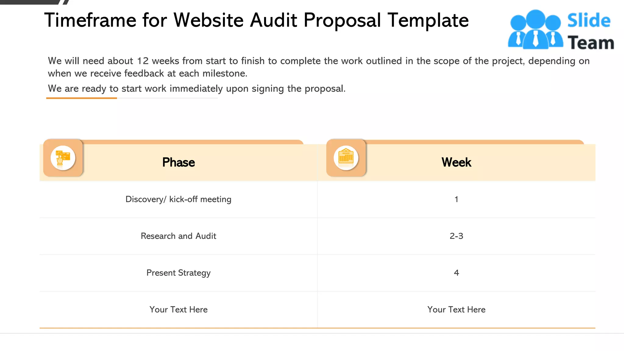 Phase Week
Discovery/ kick-off meeting 1
Research and Audit 2-3
Present Strategy 4
Your Text Here Your Text Here
We will need about 12 weeks from start to finish to complete the work outlined in the scope of the project, depending on
when we receive feedback at each milestone.
We are ready to start work immediately upon signing the proposal.
Timeframe for Website Audit Proposal Template
This slide is 100% editable. Adapt it to your needs and capture your audience's attention. 10
 