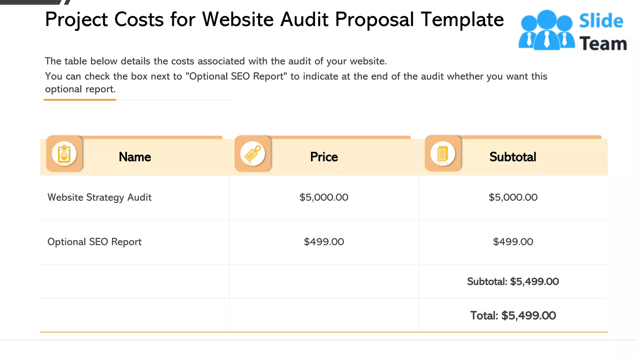 Name Price Subtotal
Website Strategy Audit $5,000.00 $5,000.00
Optional SEO Report $499.00 $499.00
Subtotal: $5,499.00
Total: $5,499.00
The table below details the costs associated with the audit of your website.
You can check the box next to "Optional SEO Report" to indicate at the end of the audit whether you want this
optional report.
Project Costs for Website Audit Proposal Template
This slide is 100% editable. Adapt it to your needs and capture your audience's attention. 11
 