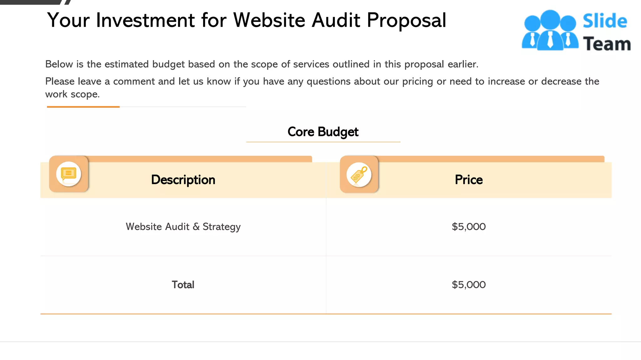 Description Price
Website Audit & Strategy $5,000
Total $5,000
Please leave a comment and let us know if you have any questions about our pricing or need to increase or decrease the
work scope.
Below is the estimated budget based on the scope of services outlined in this proposal earlier.
Your Investment for Website Audit Proposal
This slide is 100% editable. Adapt it to your needs and capture your audience's attention. 12
Core Budget
 
