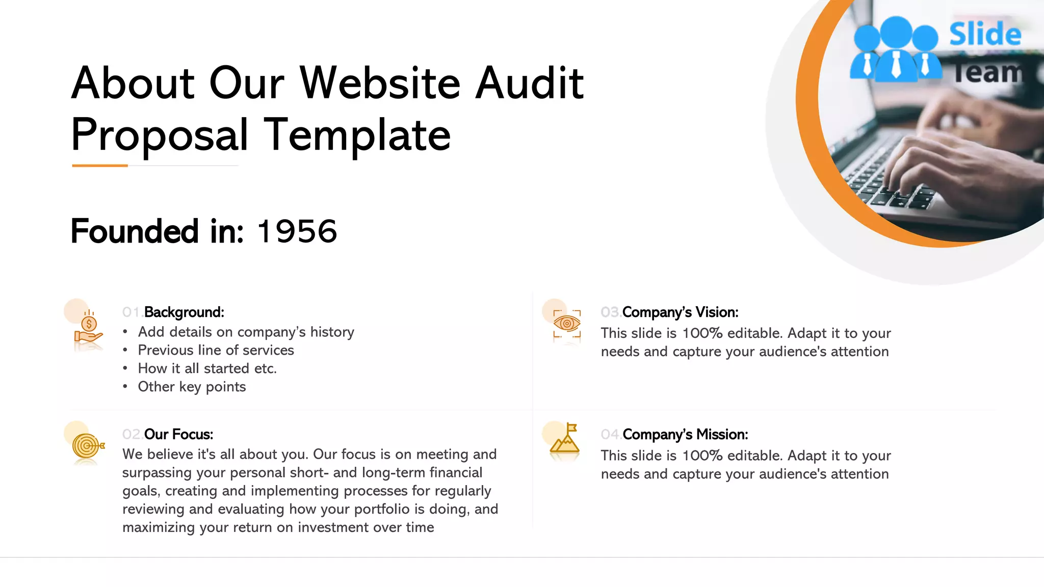 About Our Website Audit
Proposal Template
Founded in: 1956
01.Background:
• Add details on company’s history
• Previous line of services
• How it all started etc.
• Other key points
02.Our Focus:
We believe it's all about you. Our focus is on meeting and
surpassing your personal short- and long-term financial
goals, creating and implementing processes for regularly
reviewing and evaluating how your portfolio is doing, and
maximizing your return on investment over time
03.Company’s Vision:
This slide is 100% editable. Adapt it to your
needs and capture your audience's attention
04.Company’s Mission:
This slide is 100% editable. Adapt it to your
needs and capture your audience's attention
13
 
