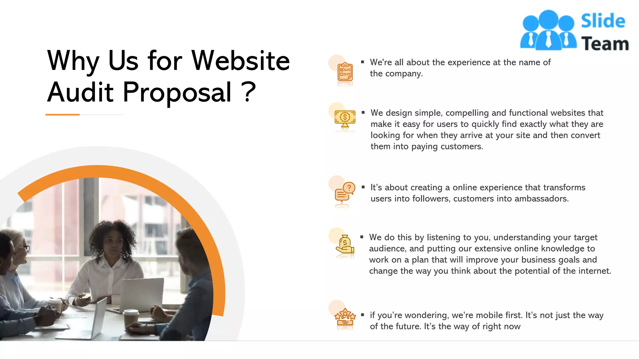 ▪ We're all about the experience at the name of
the company.
▪ We design simple, compelling and functional websites that
make it easy for users to quickly find exactly what they are
looking for when they arrive at your site and then convert
them into paying customers.
▪ We do this by listening to you, understanding your target
audience, and putting our extensive online knowledge to
work on a plan that will improve your business goals and
change the way you think about the potential of the internet.
▪ It’s about creating a online experience that transforms
users into followers, customers into ambassadors.
▪ if you’re wondering, we’re mobile first. It’s not just the way
of the future. It’s the way of right now
Why Us for Website
Audit Proposal ?
This slide is 100% editable. Adapt it to your needs and capture your audience's attention. 14
 