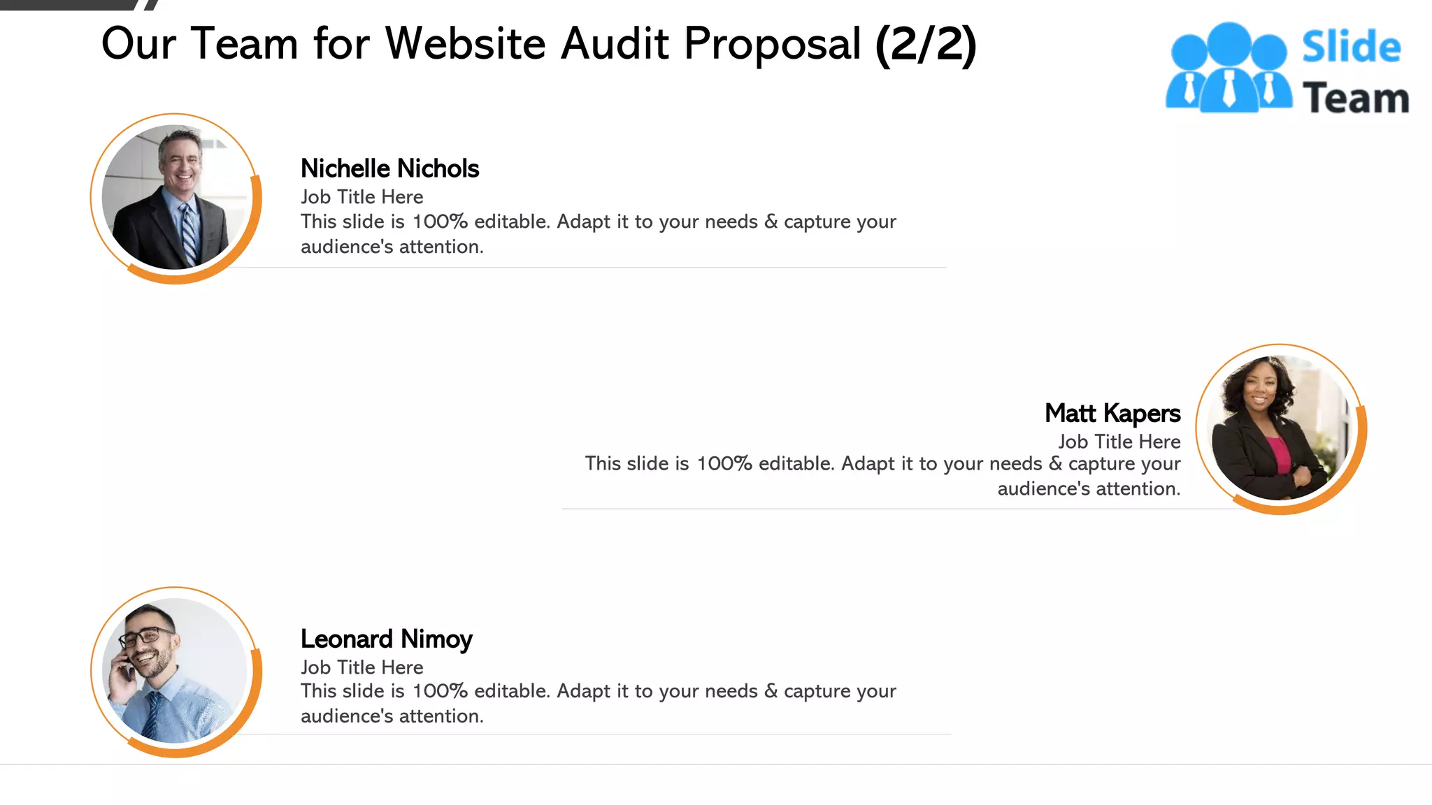 Matt Kapers
Job Title Here
This slide is 100% editable. Adapt it to your needs & capture your
audience's attention.
Nichelle Nichols
Job Title Here
This slide is 100% editable. Adapt it to your needs & capture your
audience's attention.
Leonard Nimoy
Job Title Here
This slide is 100% editable. Adapt it to your needs & capture your
audience's attention.
Our Team for Website Audit Proposal (2/2)
16
 