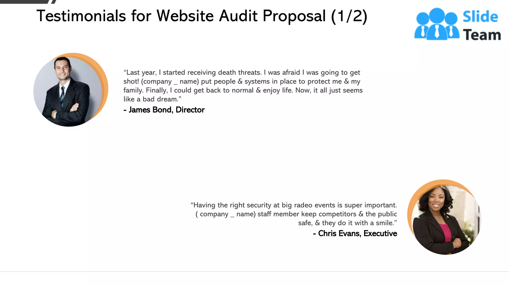 “Last year, I started receiving death threats. I was afraid I was going to get
shot! (company _ name) put people & systems in place to protect me & my
family. Finally, I could get back to normal & enjoy life. Now, it all just seems
like a bad dream.”
- James Bond, Director
“Having the right security at big radeo events is super important.
( company _ name) staff member keep competitors & the public
safe, & they do it with a smile.”
- Chris Evans, Executive
Testimonials for Website Audit Proposal (1/2)
This slide is 100% editable. Adapt it to your needs and capture your audience's attention. 17
 