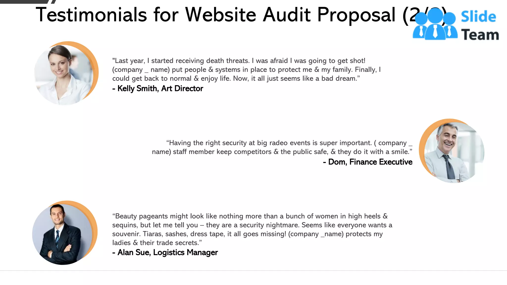 Testimonials for Website Audit Proposal (2/2)
“Having the right security at big radeo events is super important. ( company _
name) staff member keep competitors & the public safe, & they do it with a smile.”
- Dom, Finance Executive
“Beauty pageants might look like nothing more than a bunch of women in high heels &
sequins, but let me tell you – they are a security nightmare. Seems like everyone wants a
souvenir. Tiaras, sashes, dress tape, it all goes missing! (company _name) protects my
ladies & their trade secrets.”
- Alan Sue, Logistics Manager
"Last year, I started receiving death threats. I was afraid I was going to get shot!
(company _ name) put people & systems in place to protect me & my family. Finally, I
could get back to normal & enjoy life. Now, it all just seems like a bad dream.”
- Kelly Smith, Art Director
This slide is 100% editable. Adapt it to your needs and capture your audience's attention. 18
 