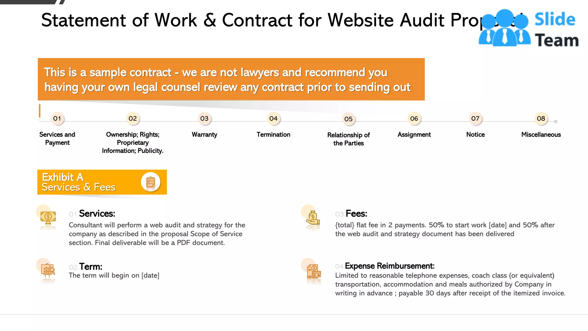 Statement of Work & Contract for Website Audit Proposal
Exhibit A
Services & Fees
Consultant will perform a web audit and strategy for the
company as described in the proposal Scope of Service
section. Final deliverable will be a PDF document.
01.Services:
The term will begin on [date]
02.Term:
Limited to reasonable telephone expenses, coach class (or equivalent)
transportation, accommodation and meals authorized by Company in
writing in advance ; payable 30 days after receipt of the itemized invoice.
04.Expense Reimbursement:
{total} flat fee in 2 payments. 50% to start work [date] and 50% after
the web audit and strategy document has been delivered
03.Fees:
Services and
Payment
01
Warranty
03
Relationship of
the Parties
05
Notice
07
Termination
04
Assignment
06
Miscellaneous
08
Ownership; Rights;
Proprietary
Information; Publicity.
02
This is a sample contract - we are not lawyers and recommend you
having your own legal counsel review any contract prior to sending out
19This slide is 100% editable. Adapt it to your needs and capture your audience's attention.
 