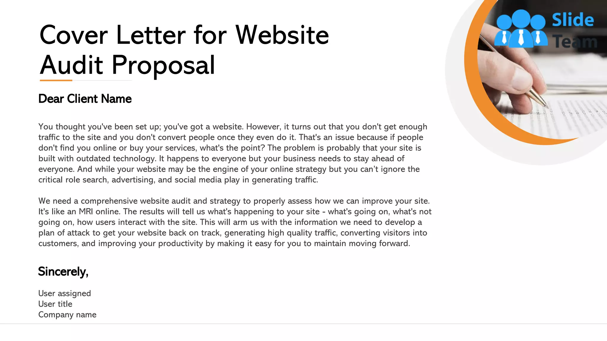 Dear Client Name
You thought you've been set up; you've got a website. However, it turns out that you don't get enough
traffic to the site and you don't convert people once they even do it. That's an issue because if people
don't find you online or buy your services, what's the point? The problem is probably that your site is
built with outdated technology. It happens to everyone but your business needs to stay ahead of
everyone. And while your website may be the engine of your online strategy but you can’t ignore the
critical role search, advertising, and social media play in generating traffic.
We need a comprehensive website audit and strategy to properly assess how we can improve your site.
It's like an MRI online. The results will tell us what's happening to your site - what's going on, what's not
going on, how users interact with the site. This will arm us with the information we need to develop a
plan of attack to get your website back on track, generating high quality traffic, converting visitors into
customers, and improving your productivity by making it easy for you to maintain moving forward.
Sincerely,
User assigned
User title
Company name
Cover Letter for Website
Audit Proposal
2
 