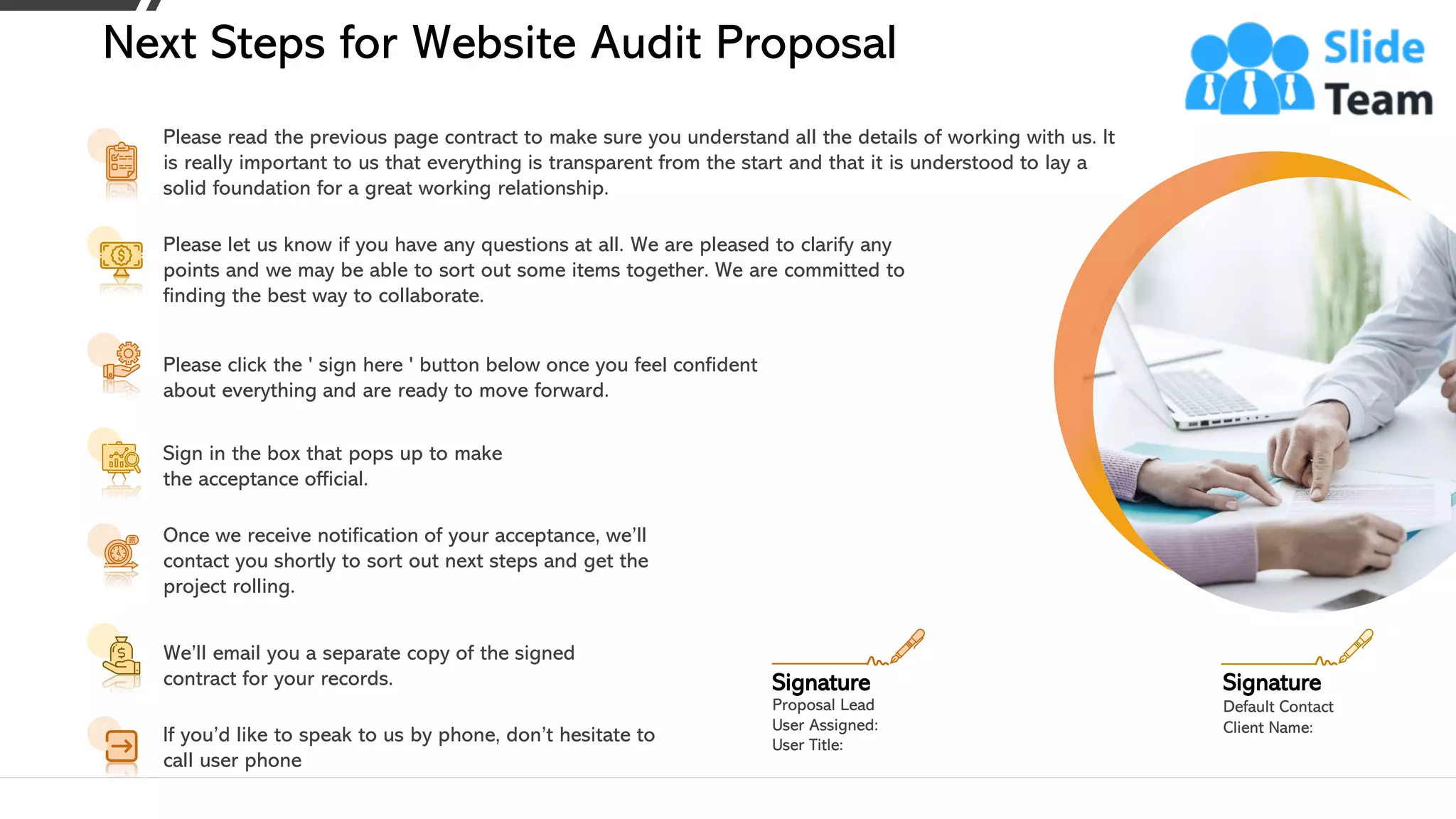 Please read the previous page contract to make sure you understand all the details of working with us. It
is really important to us that everything is transparent from the start and that it is understood to lay a
solid foundation for a great working relationship.
Please let us know if you have any questions at all. We are pleased to clarify any
points and we may be able to sort out some items together. We are committed to
finding the best way to collaborate.
Please click the ' sign here ' button below once you feel confident
about everything and are ready to move forward.
Sign in the box that pops up to make
the acceptance official.
Once we receive notification of your acceptance, we’ll
contact you shortly to sort out next steps and get the
project rolling.
We’ll email you a separate copy of the signed
contract for your records.
If you’d like to speak to us by phone, don’t hesitate to
call user phone
Next Steps for Website Audit Proposal
Proposal Lead
User Assigned:
User Title:
Signature
Default Contact
Client Name:
Signature
20This slide is 100% editable. Adapt it to your needs and capture your audience's attention.
 