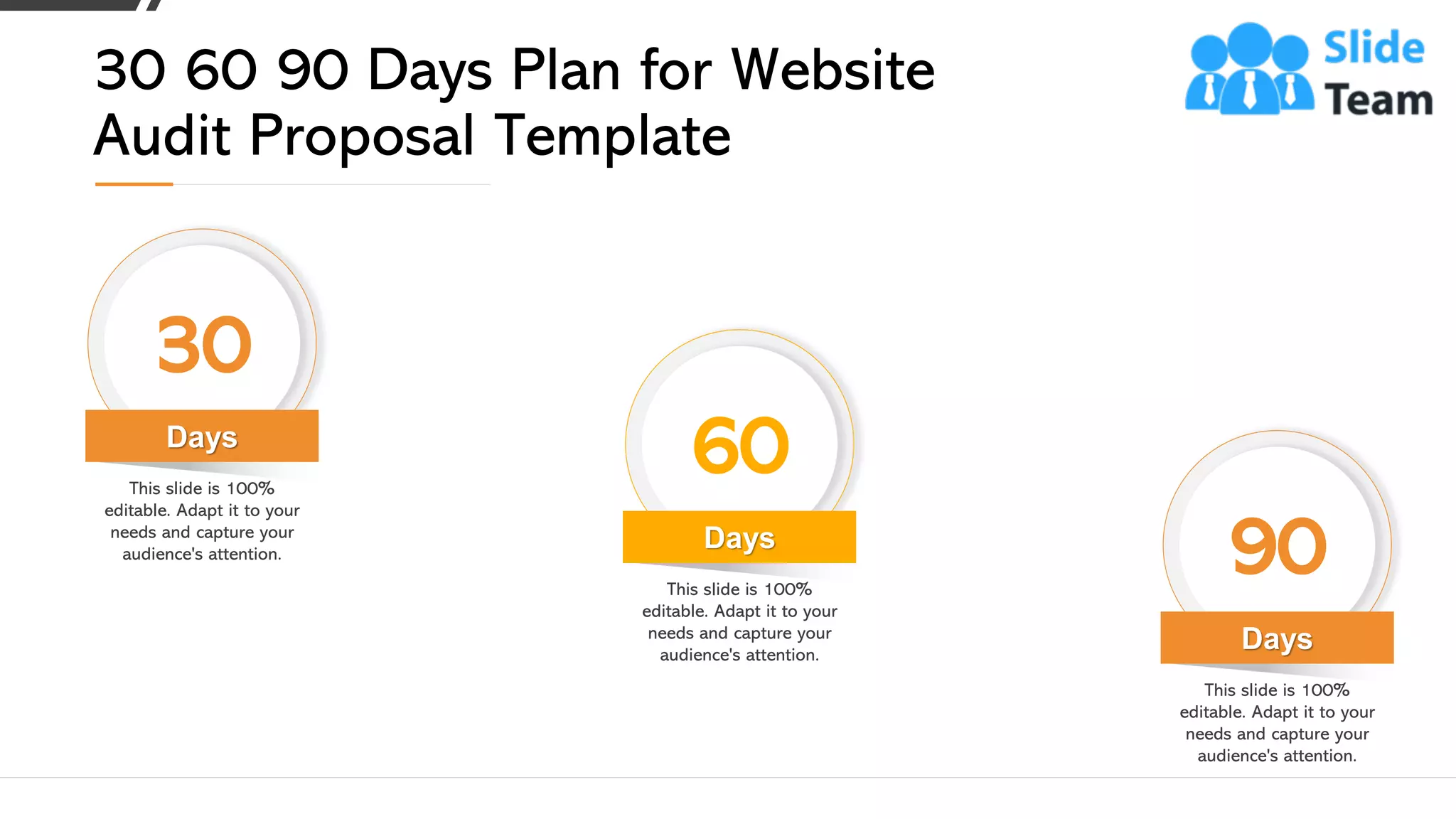 Days
30
This slide is 100%
editable. Adapt it to your
needs and capture your
audience's attention.
Days
60
This slide is 100%
editable. Adapt it to your
needs and capture your
audience's attention.
Days
90
This slide is 100%
editable. Adapt it to your
needs and capture your
audience's attention.
30 60 90 Days Plan for Website
Audit Proposal Template
25
 
