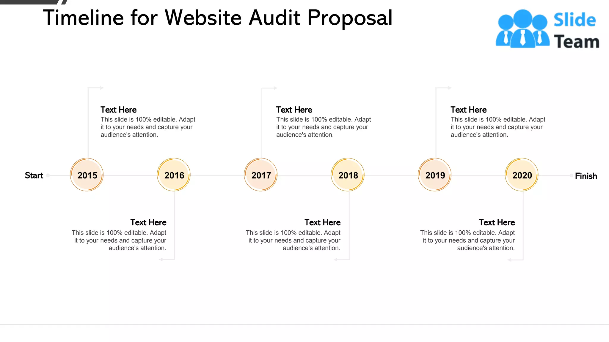 Start Finish
Text Here
This slide is 100% editable. Adapt
it to your needs and capture your
audience's attention.
2015
Text Here
This slide is 100% editable. Adapt
it to your needs and capture your
audience's attention.
2016
Text Here
This slide is 100% editable. Adapt
it to your needs and capture your
audience's attention.
2017
Text Here
This slide is 100% editable. Adapt
it to your needs and capture your
audience's attention.
2018
Text Here
This slide is 100% editable. Adapt
it to your needs and capture your
audience's attention.
2019
Text Here
This slide is 100% editable. Adapt
it to your needs and capture your
audience's attention.
2020
Timeline for Website Audit Proposal
26
 
