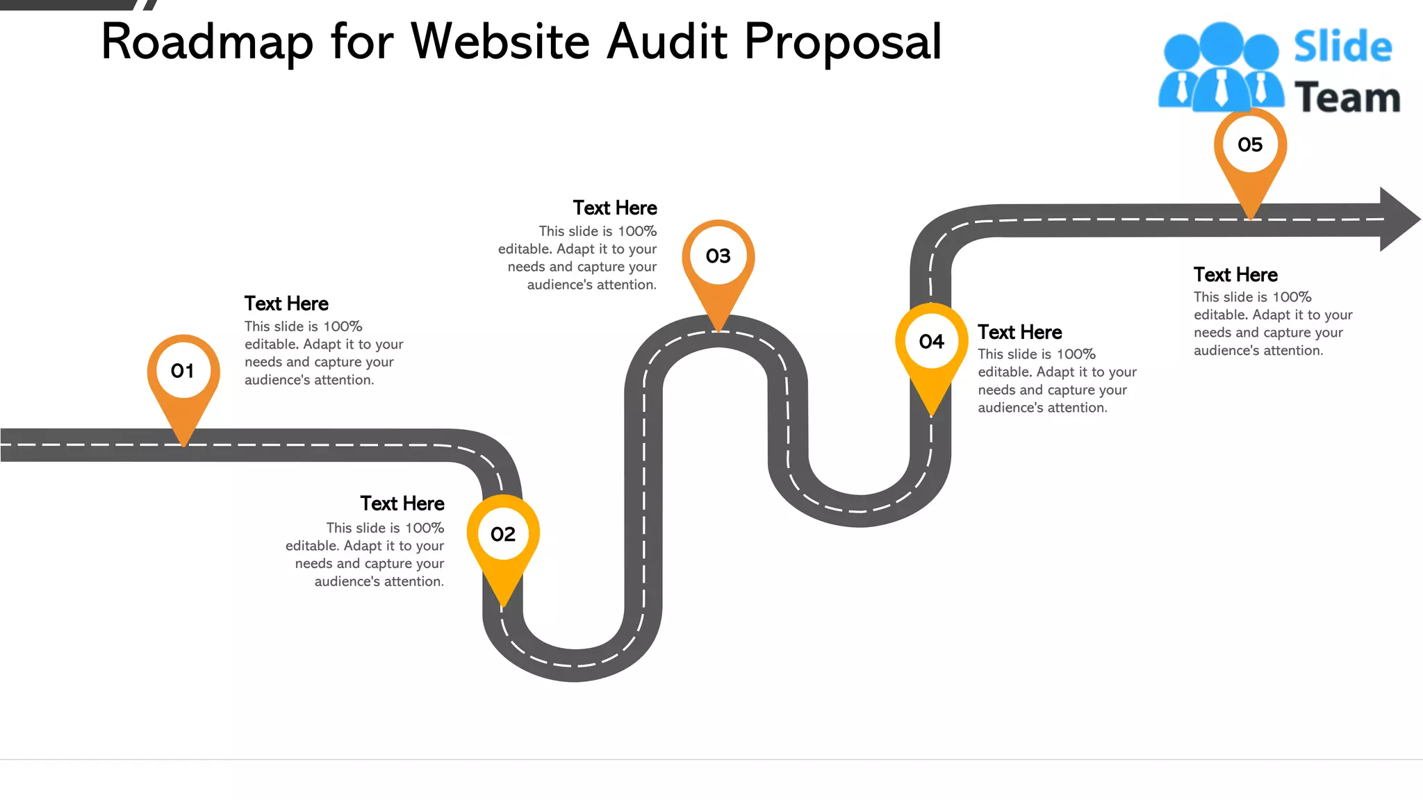 Roadmap for Website Audit Proposal
This slide is 100%
editable. Adapt it to your
needs and capture your
audience's attention.
Text Here
01
This slide is 100%
editable. Adapt it to your
needs and capture your
audience's attention.
Text Here
03
This slide is 100%
editable. Adapt it to your
needs and capture your
audience's attention.
Text Here
05
This slide is 100%
editable. Adapt it to your
needs and capture your
audience's attention.
Text Here
02
This slide is 100%
editable. Adapt it to your
needs and capture your
audience's attention.
Text Here04
27
 