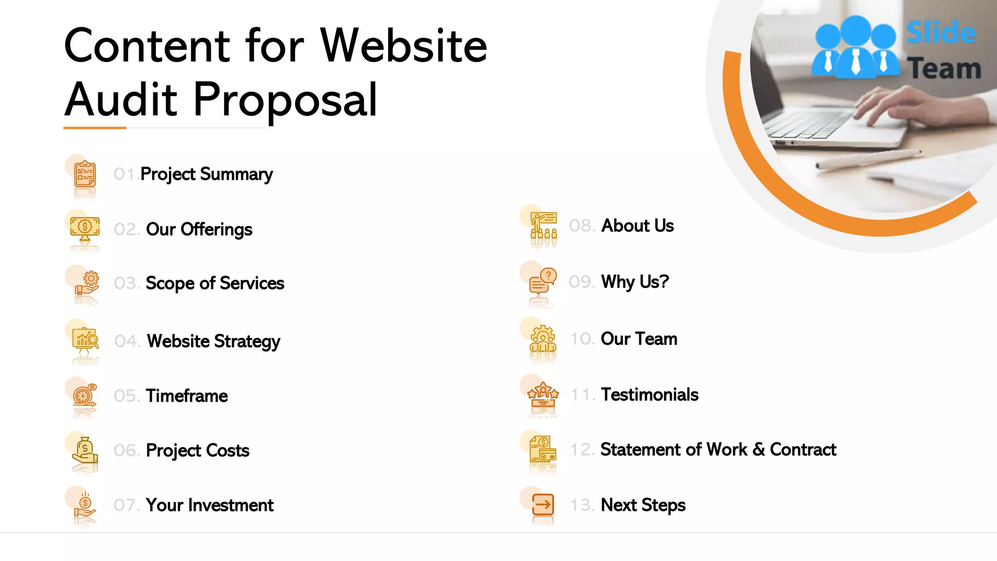 Content for Website
Audit Proposal
08. About Us
09. Why Us?
10. Our Team
11. Testimonials
12. Statement of Work & Contract
13. Next Steps07. Your Investment
01.Project Summary
02. Our Offerings
03. Scope of Services
05. Timeframe
06. Project Costs
04. Website Strategy
3
 