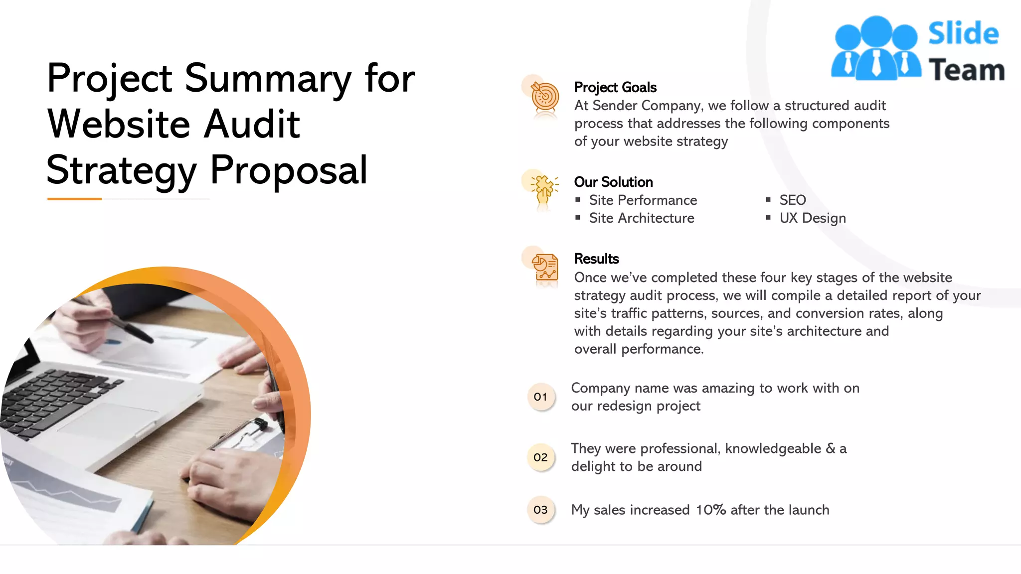 Project Summary for
Website Audit
Strategy Proposal
Project Goals
At Sender Company, we follow a structured audit
process that addresses the following components
of your website strategy
Our Solution
▪ Site Performance
▪ Site Architecture
▪ SEO
▪ UX Design
Results
Once we’ve completed these four key stages of the website
strategy audit process, we will compile a detailed report of your
site’s traffic patterns, sources, and conversion rates, along
with details regarding your site’s architecture and
overall performance.
Company name was amazing to work with on
our redesign project
01
They were professional, knowledgeable & a
delight to be around
02
My sales increased 10% after the launch03
This slide is 100% editable. Adapt it to your needs and capture your audience's attention. 4
 