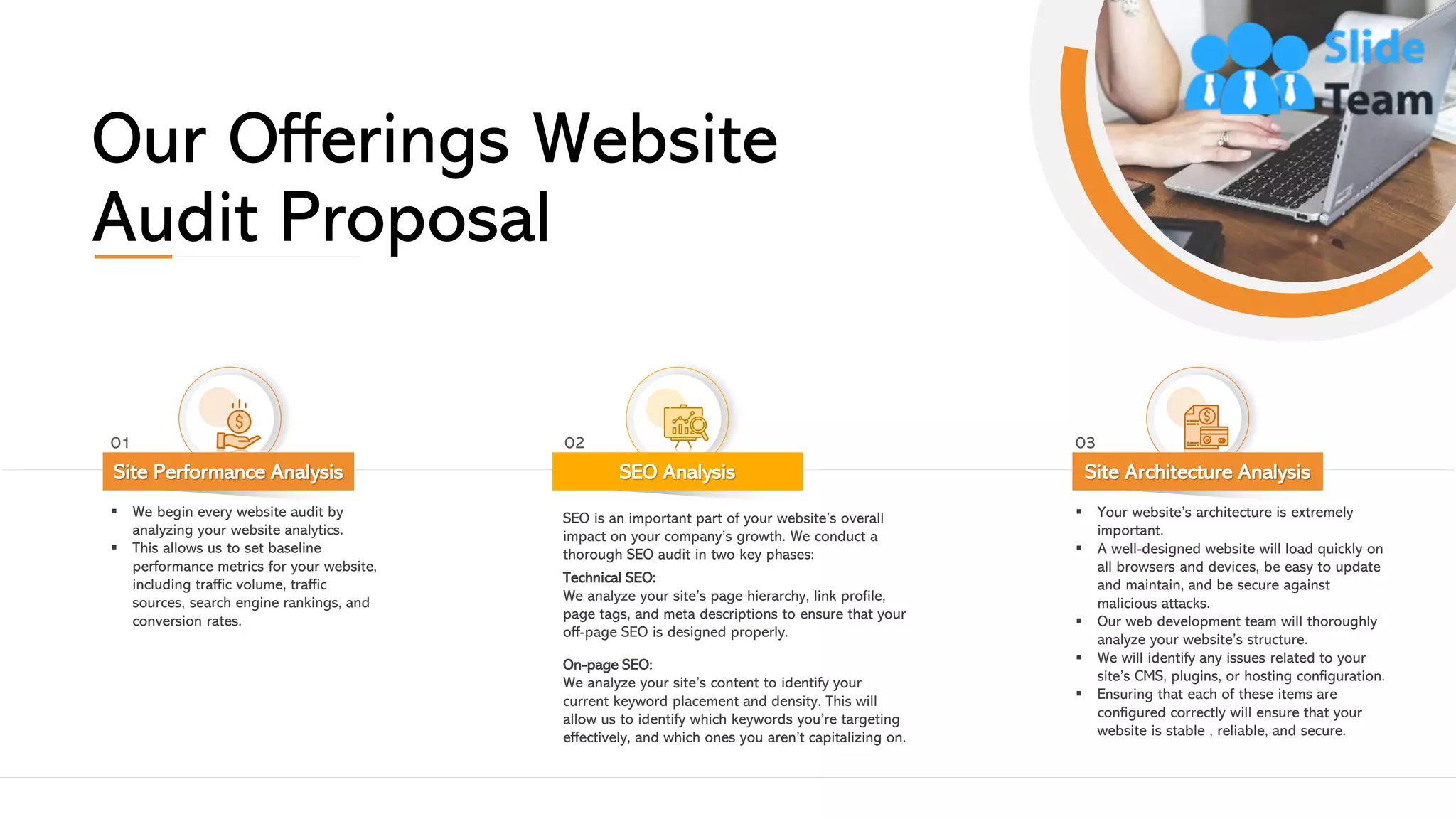 Our Offerings Website
Audit Proposal
▪ We begin every website audit by
analyzing your website analytics.
▪ This allows us to set baseline
performance metrics for your website,
including traffic volume, traffic
sources, search engine rankings, and
conversion rates.
Site Performance Analysis
01
SEO is an important part of your website’s overall
impact on your company’s growth. We conduct a
thorough SEO audit in two key phases:
Technical SEO:
We analyze your site’s page hierarchy, link profile,
page tags, and meta descriptions to ensure that your
off-page SEO is designed properly.
On-page SEO:
We analyze your site’s content to identify your
current keyword placement and density. This will
allow us to identify which keywords you’re targeting
effectively, and which ones you aren’t capitalizing on.
SEO Analysis
02
▪ Your website’s architecture is extremely
important.
▪ A well-designed website will load quickly on
all browsers and devices, be easy to update
and maintain, and be secure against
malicious attacks.
▪ Our web development team will thoroughly
analyze your website’s structure.
▪ We will identify any issues related to your
site’s CMS, plugins, or hosting configuration.
▪ Ensuring that each of these items are
configured correctly will ensure that your
website is stable , reliable, and secure.
Site Architecture Analysis
03
This slide is 100% editable. Adapt it to your needs and capture your audience's attention. 5
 