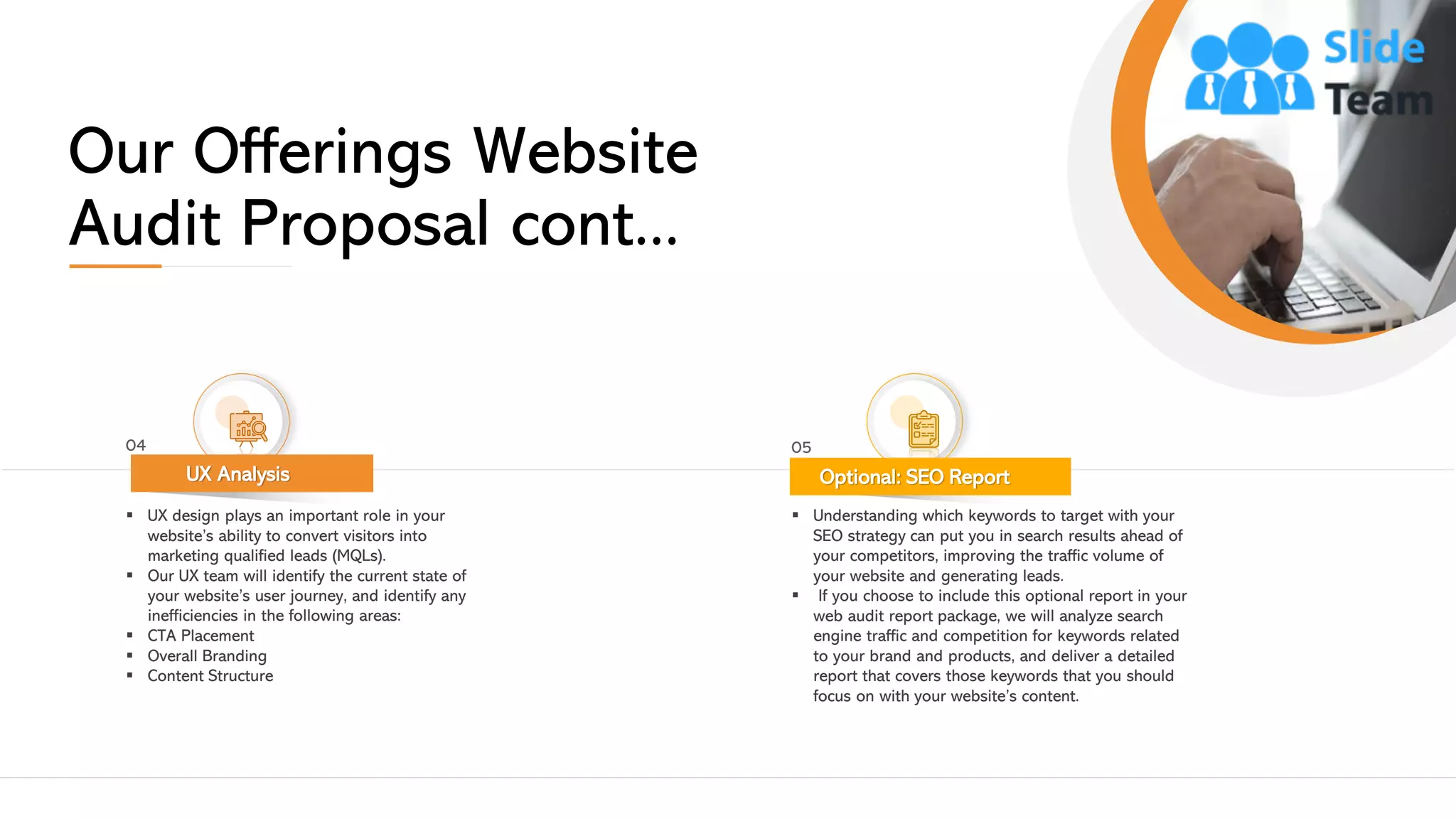 Our Offerings Website
Audit Proposal cont...
▪ UX design plays an important role in your
website’s ability to convert visitors into
marketing qualified leads (MQLs).
▪ Our UX team will identify the current state of
your website’s user journey, and identify any
inefficiencies in the following areas:
▪ CTA Placement
▪ Overall Branding
▪ Content Structure
UX Analysis
04
▪ Understanding which keywords to target with your
SEO strategy can put you in search results ahead of
your competitors, improving the traffic volume of
your website and generating leads.
▪ If you choose to include this optional report in your
web audit report package, we will analyze search
engine traffic and competition for keywords related
to your brand and products, and deliver a detailed
report that covers those keywords that you should
focus on with your website’s content.
Optional: SEO Report
05
This slide is 100% editable. Adapt it to your needs and capture your audience's attention. 6
 