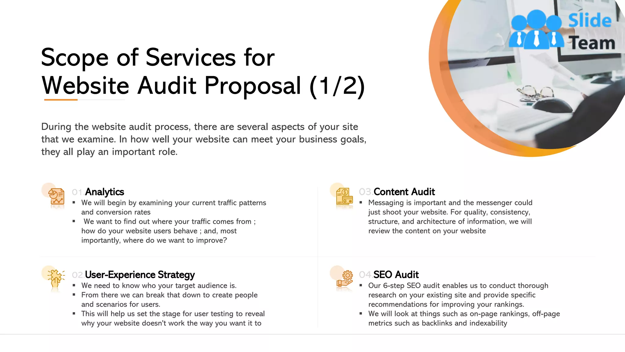 Scope of Services for
Website Audit Proposal (1/2)
During the website audit process, there are several aspects of your site
that we examine. In how well your website can meet your business goals,
they all play an important role.
01.Analytics
▪ We will begin by examining your current traffic patterns
and conversion rates
▪ We want to find out where your traffic comes from ;
how do your website users behave ; and, most
importantly, where do we want to improve?
02.User-Experience Strategy
▪ We need to know who your target audience is.
▪ From there we can break that down to create people
and scenarios for users.
▪ This will help us set the stage for user testing to reveal
why your website doesn't work the way you want it to
03.Content Audit
▪ Messaging is important and the messenger could
just shoot your website. For quality, consistency,
structure, and architecture of information, we will
review the content on your website
04.SEO Audit
▪ Our 6-step SEO audit enables us to conduct thorough
research on your existing site and provide specific
recommendations for improving your rankings.
▪ We will look at things such as on-page rankings, off-page
metrics such as backlinks and indexability
7This slide is 100% editable. Adapt it to your needs and capture your audience's attention. 7
 