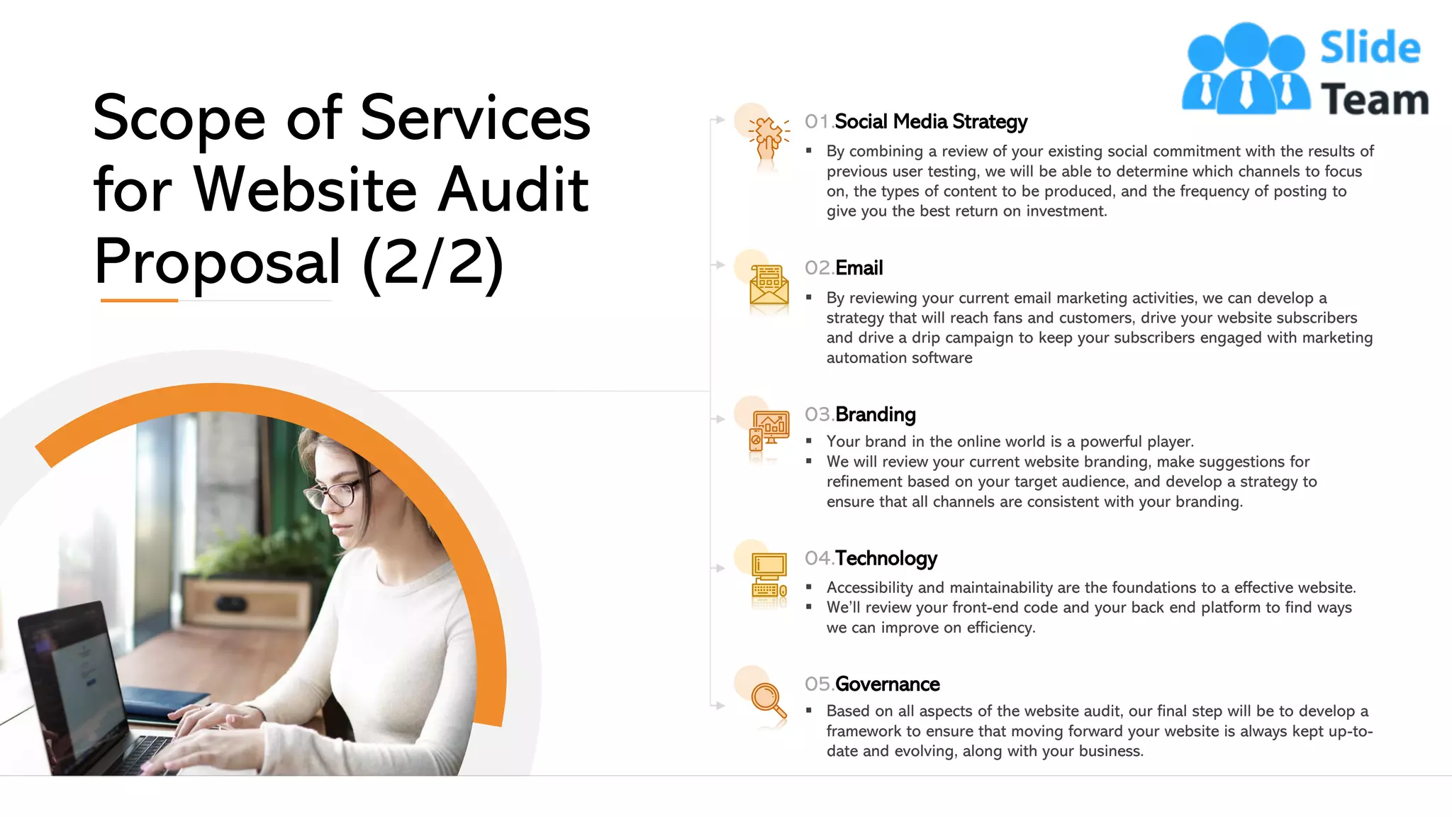 01.Social Media Strategy
▪ By combining a review of your existing social commitment with the results of
previous user testing, we will be able to determine which channels to focus
on, the types of content to be produced, and the frequency of posting to
give you the best return on investment.
02.Email
▪ By reviewing your current email marketing activities, we can develop a
strategy that will reach fans and customers, drive your website subscribers
and drive a drip campaign to keep your subscribers engaged with marketing
automation software
03.Branding
▪ Your brand in the online world is a powerful player.
▪ We will review your current website branding, make suggestions for
refinement based on your target audience, and develop a strategy to
ensure that all channels are consistent with your branding.
04.Technology
▪ Accessibility and maintainability are the foundations to a effective website.
▪ We’ll review your front-end code and your back end platform to find ways
we can improve on efficiency.
05.Governance
▪ Based on all aspects of the website audit, our final step will be to develop a
framework to ensure that moving forward your website is always kept up-to-
date and evolving, along with your business.
Scope of Services
for Website Audit
Proposal (2/2)
This slide is 100% editable. Adapt it to your needs and capture your audience's attention. 8
 