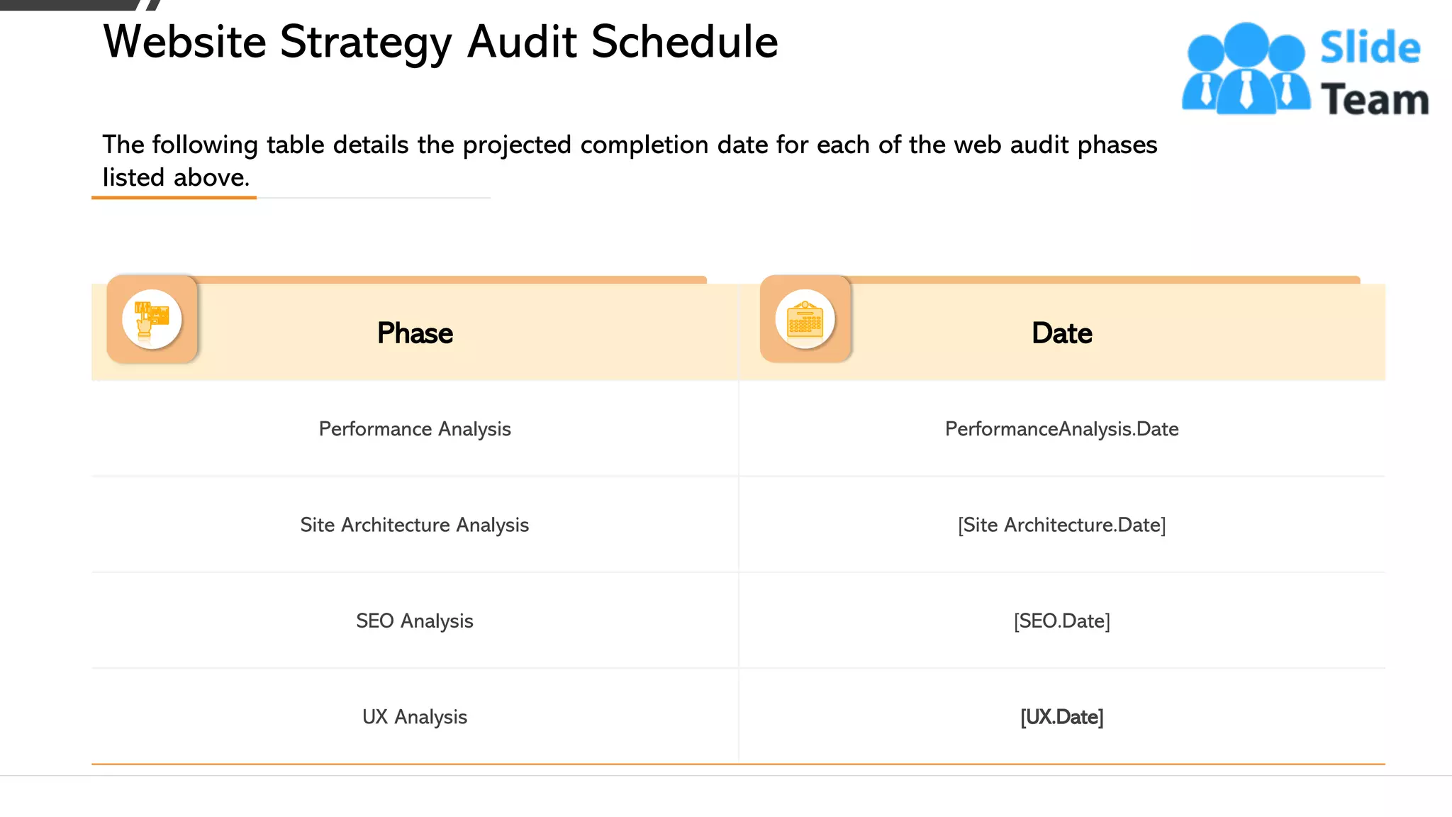 Phase Date
Performance Analysis PerformanceAnalysis.Date
Site Architecture Analysis [Site Architecture.Date]
SEO Analysis [SEO.Date]
UX Analysis [UX.Date]
The following table details the projected completion date for each of the web audit phases
listed above.
Website Strategy Audit Schedule
This slide is 100% editable. Adapt it to your needs and capture your audience's attention. 9
 