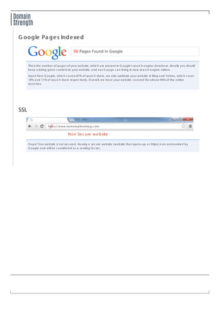 Domain
Strength
G oogle Pa ges IndexedG oogle Pa ges Indexed
56 Pages Found In Google
This is the number of pa ges of your website, whic h a re present in G oogle's sea rc h engine da ta ba se. Idea lly you should
keep a dding grea t c ontent to your website, a nd ea c h pa ge c a n bring in new sea rc h engine visitors.
Apa rt from G oogle, whic h c overs 67% of sea rc h sha re, we a lso optimize your website in Bing a nd Ya hoo, whic h c over
18% a nd 11% of sea rc h sha re respec tively. O vera ll, we ha ve your website c overed for a lmost 96% of the online
sea rc hes.
SSLSSL
O ops! Your website is not sec ured. Ha ving a sec ure website (website tha t opens up a s https) is rec ommended by
G oogle a nd will be c onsidered a s a ra nking fa c tor.
https://www.nomorephoneta g.c om/
Non Sec ure website
 