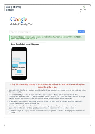 5
Out of
5
Mobile Friendly
Website
5 Top Rea sons why ha ving a responsive web design is the best option for your5 Top Rea sons why ha ving a responsive web design is the best option for your
ma rketing stra tegy.ma rketing stra tegy.
1. G enera lly, 20% of tra ffic to a website is mobile tra ffic . If your website is not mobile friendly, you a re losing out on
this sha re of tra ffic .
2. Rec ommended By G oogle – G oogle sta tes tha t responsive web design is its rec ommended mobile
c onfigura tion, a nd a lso refers it a s the industry best pra c tic e. April 21, 2015 is the dea dline; a fter whic h G oogle
will sta rt fa voring responsive websites a ga inst non-mobile friendly ones in the sea rc h results.
3. Ea sy Sha ring – C ontent on a responsive site is muc h ea sier for users to sha re, intera c t with, a nd link to tha n
c ontent tha t lives on a sepa ra te mobile site.
4. O ne Website, Ma ny Devic es – O ne of the most a ppea ling a spec ts of responsive web design is tha t a
responsive website c a n provide a grea t user-experienc e a c ross ma ny devic es a nd sc reen sizes.
5. Ea sier to Ma na ge –Ma na ging one site a nd one SEO c a mpa ign is fa r ea sier tha n ma na ging two sepa ra te sites
a t a time.
How Googlebot sees this page
Mobile-Friendly Test
http://www.nomorephonetag.com ANALYZE
Awesome! Google considers your website as mobile friendly and gives score of 99% out of 100%
which translates to score 5 out of 5.
 