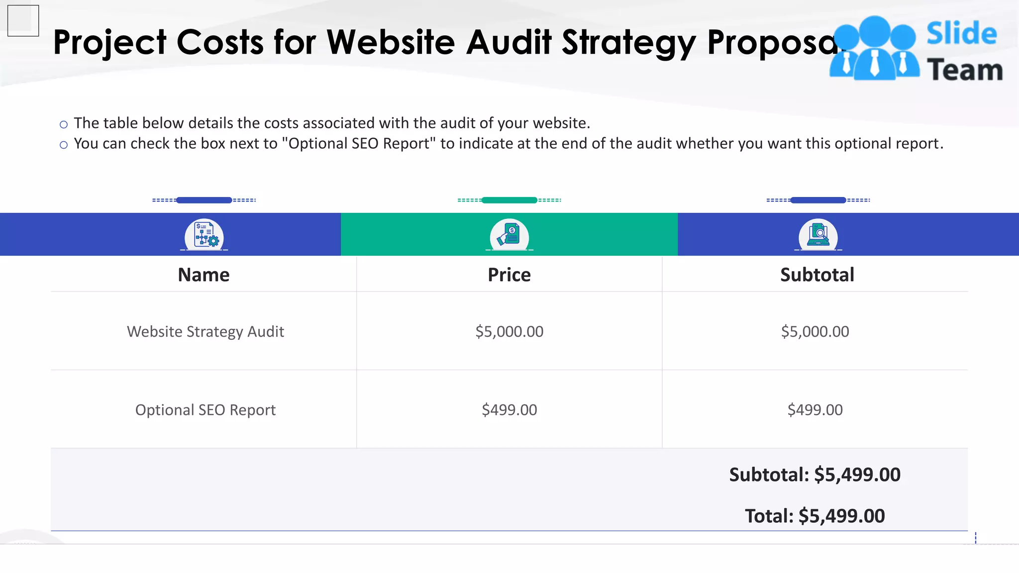 Project Costs for Website Audit Strategy Proposal
11
o The table below details the costs associated with the audit of your website.
o You can check the box next to "Optional SEO Report" to indicate at the end of the audit whether you want this optional report.
Name Price Subtotal
Website Strategy Audit $5,000.00 $5,000.00
Optional SEO Report $499.00 $499.00
Subtotal: $5,499.00
Total: $5,499.00
This slide is 100% editable. Adapt it to your needs and capture your audience's attention.
 