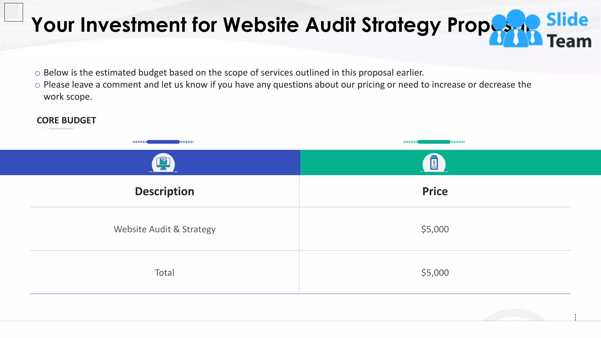 Your Investment for Website Audit Strategy Proposal
12
CORE BUDGET
Description Price
Website Audit & Strategy $5,000
Total $5,000
o Below is the estimated budget based on the scope of services outlined in this proposal earlier.
o Please leave a comment and let us know if you have any questions about our pricing or need to increase or decrease the
work scope.
This slide is 100% editable. Adapt it to your needs and capture your audience's attention.
 