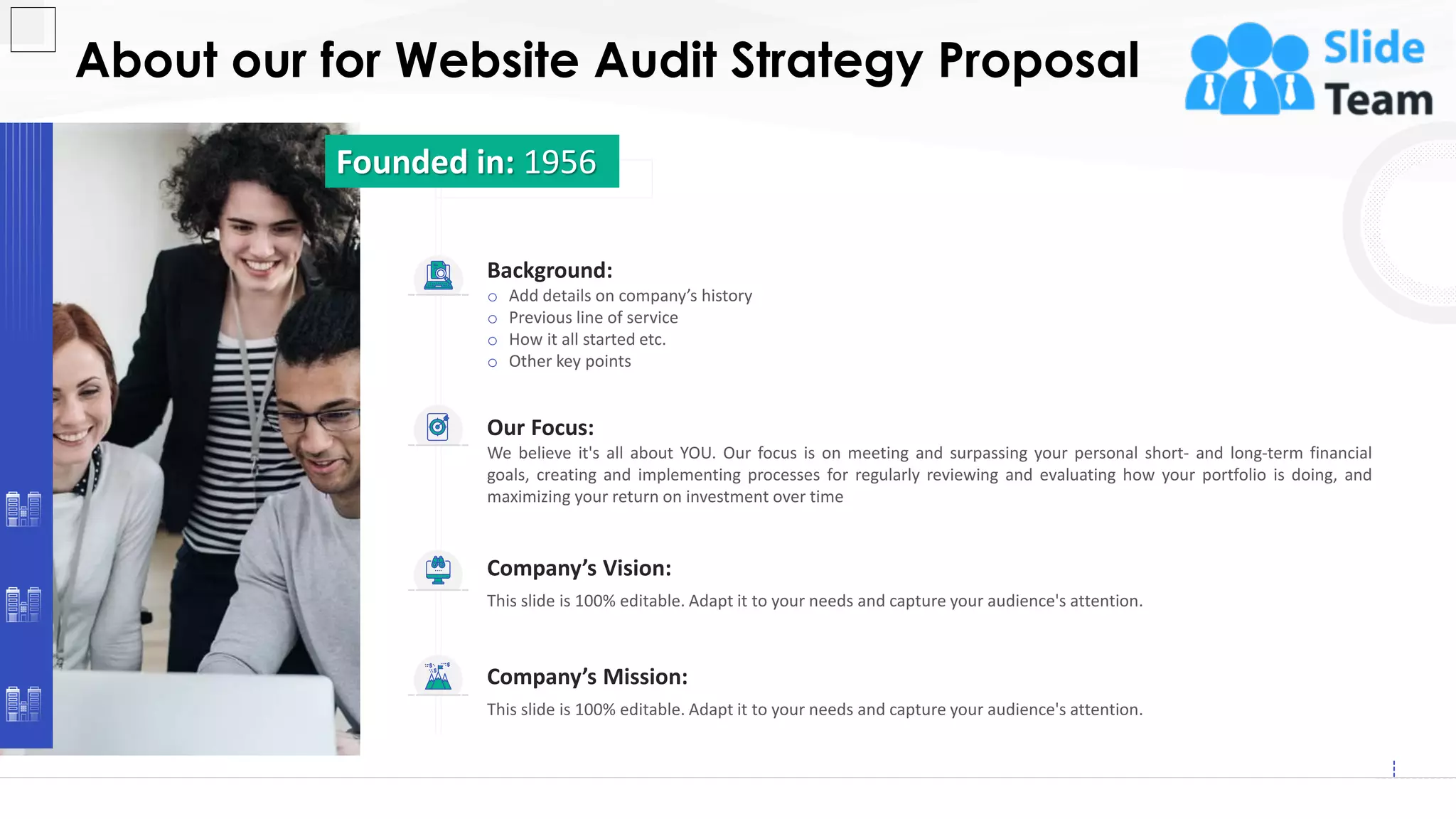 About our for Website Audit Strategy Proposal
13
Our Focus:
We believe it's all about YOU. Our focus is on meeting and surpassing your personal short- and long-term financial
goals, creating and implementing processes for regularly reviewing and evaluating how your portfolio is doing, and
maximizing your return on investment over time
Company’s Vision:
This slide is 100% editable. Adapt it to your needs and capture your audience's attention.
Company’s Mission:
This slide is 100% editable. Adapt it to your needs and capture your audience's attention.
Background:
o Add details on company’s history
o Previous line of service
o How it all started etc.
o Other key points
Founded in: 1956
 