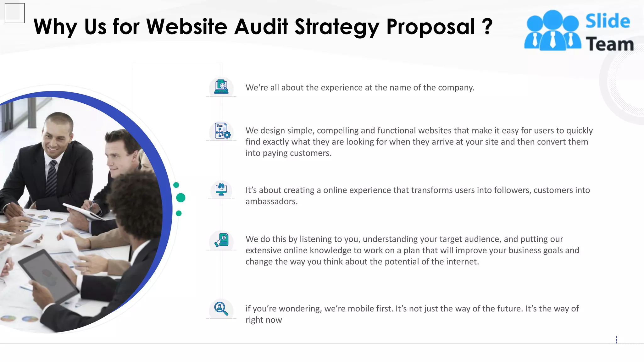 We're all about the experience at the name of the company.
We design simple, compelling and functional websites that make it easy for users to quickly
find exactly what they are looking for when they arrive at your site and then convert them
into paying customers.
We do this by listening to you, understanding your target audience, and putting our
extensive online knowledge to work on a plan that will improve your business goals and
change the way you think about the potential of the internet.
if you’re wondering, we’re mobile first. It’s not just the way of the future. It’s the way of
right now
It’s about creating a online experience that transforms users into followers, customers into
ambassadors.
Why Us for Website Audit Strategy Proposal ?
14
This slide is 100% editable. Adapt it to your needs and capture your audience's attention.
 