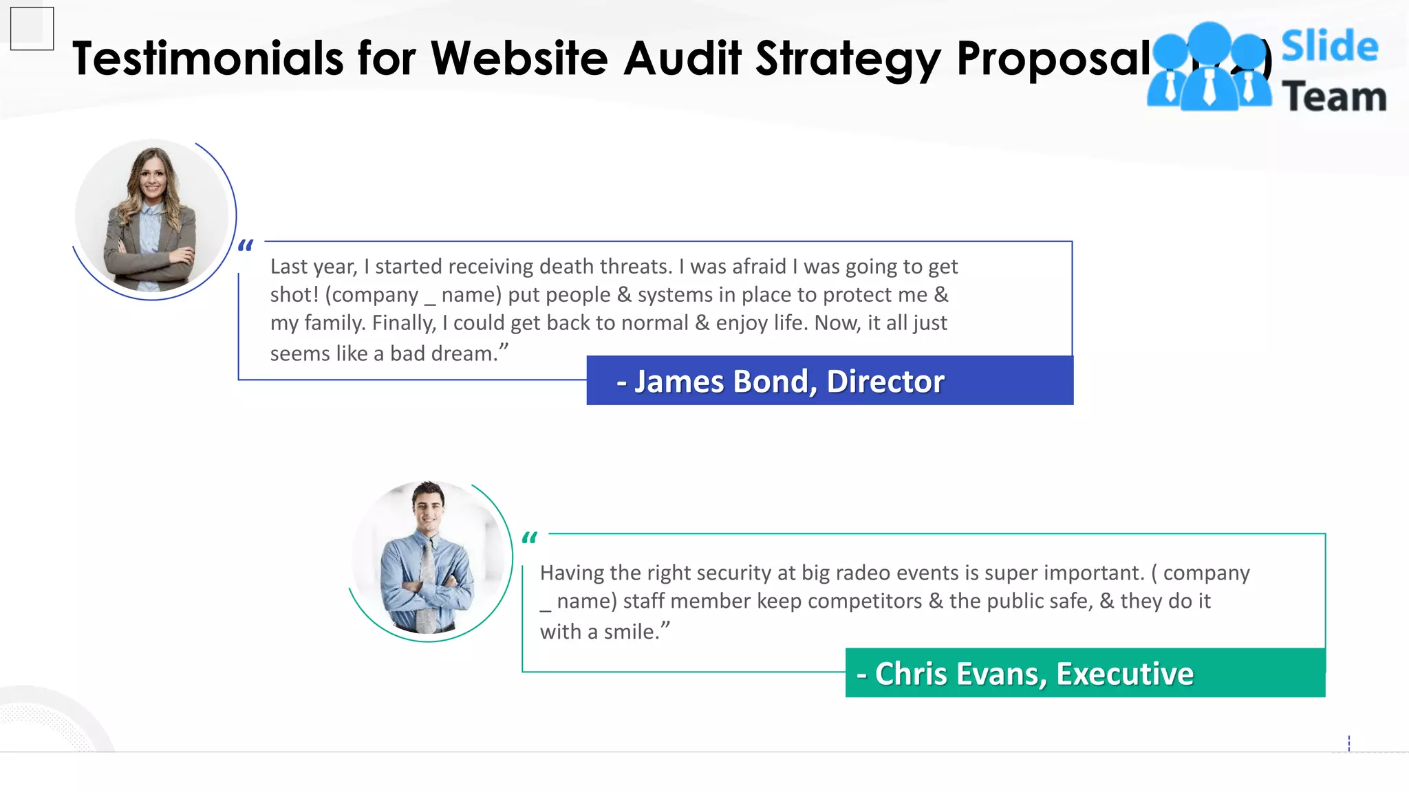 Last year, I started receiving death threats. I was afraid I was going to get
shot! (company _ name) put people & systems in place to protect me &
my family. Finally, I could get back to normal & enjoy life. Now, it all just
seems like a bad dream.”
“
- James Bond, Director
Having the right security at big radeo events is super important. ( company
_ name) staff member keep competitors & the public safe, & they do it
with a smile.”
“
- Chris Evans, Executive
Testimonials for Website Audit Strategy Proposal (1/2)
17
This slide is 100% editable. Adapt it to your needs and capture your audience's attention.
 