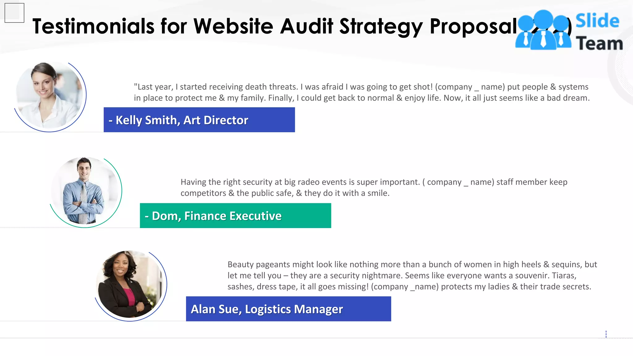 Testimonials for Website Audit Strategy Proposal (2/2)
18
- Kelly Smith, Art Director
"Last year, I started receiving death threats. I was afraid I was going to get shot! (company _ name) put people & systems
in place to protect me & my family. Finally, I could get back to normal & enjoy life. Now, it all just seems like a bad dream.
Having the right security at big radeo events is super important. ( company _ name) staff member keep
competitors & the public safe, & they do it with a smile.
- Dom, Finance Executive
Alan Sue, Logistics Manager
Beauty pageants might look like nothing more than a bunch of women in high heels & sequins, but
let me tell you – they are a security nightmare. Seems like everyone wants a souvenir. Tiaras,
sashes, dress tape, it all goes missing! (company _name) protects my ladies & their trade secrets.
 