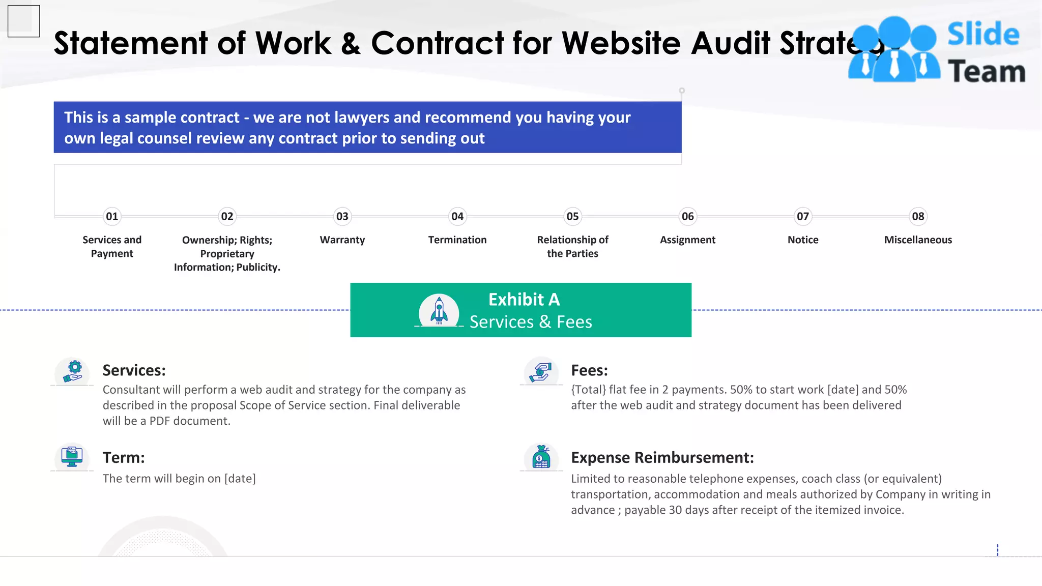 Statement of Work & Contract for Website Audit Strategy
19
This slide is 100% editable. Adapt it to your needs and capture your audience's attention.
Expense Reimbursement:
Limited to reasonable telephone expenses, coach class (or equivalent)
transportation, accommodation and meals authorized by Company in writing in
advance ; payable 30 days after receipt of the itemized invoice.
Term:
The term will begin on [date]
Fees:
{Total} flat fee in 2 payments. 50% to start work [date] and 50%
after the web audit and strategy document has been delivered
Services:
Consultant will perform a web audit and strategy for the company as
described in the proposal Scope of Service section. Final deliverable
will be a PDF document.
Exhibit A
Services & Fees
This is a sample contract - we are not lawyers and recommend you having your
own legal counsel review any contract prior to sending out
Services and
Payment
01
Ownership; Rights;
Proprietary
Information; Publicity.
02
Warranty
03
Termination
04
Relationship of
the Parties
05
Assignment
06
Notice
07
Miscellaneous
08
 