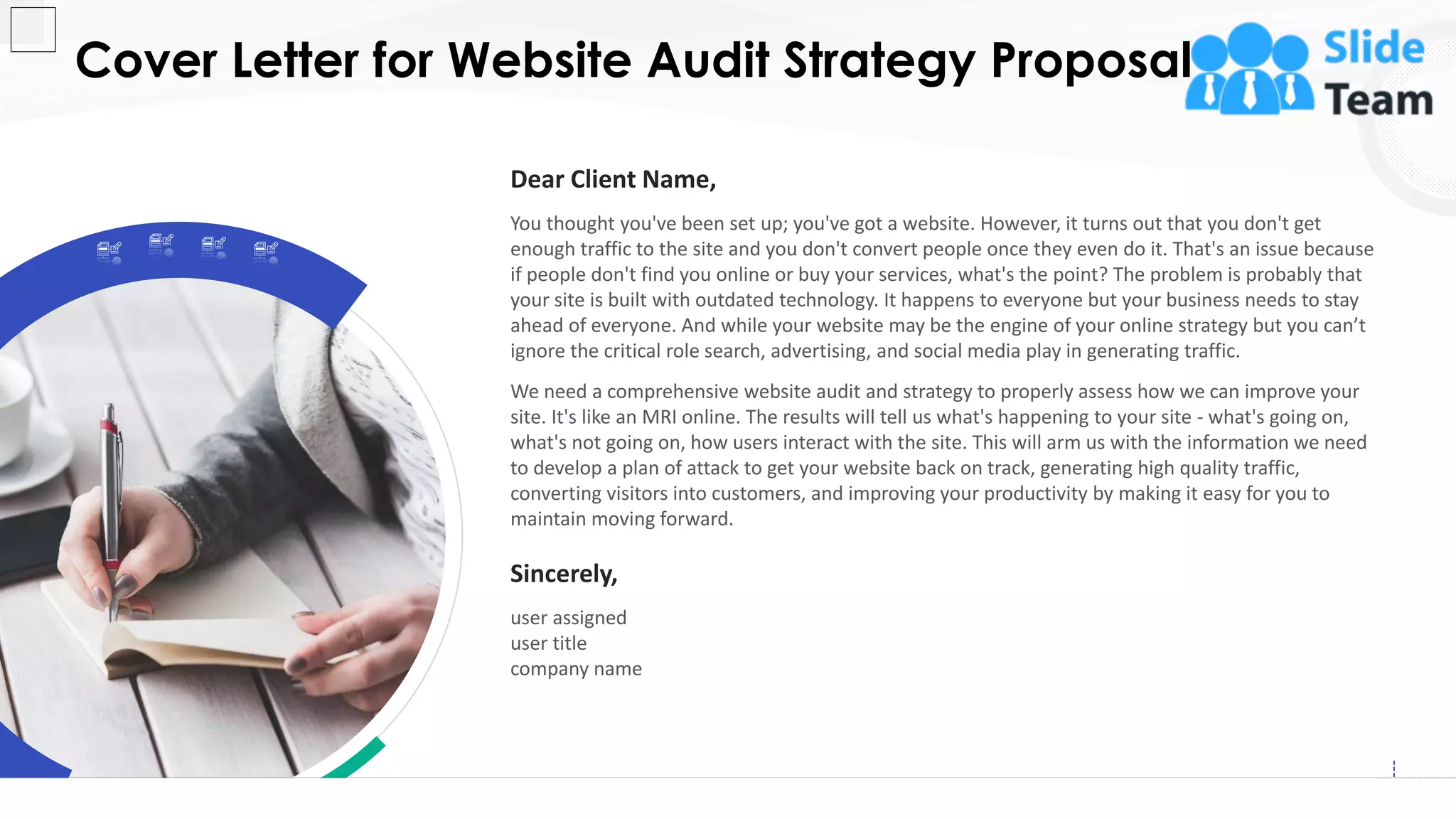 Cover Letter for Website Audit Strategy Proposal
2
Dear Client Name,
You thought you've been set up; you've got a website. However, it turns out that you don't get
enough traffic to the site and you don't convert people once they even do it. That's an issue because
if people don't find you online or buy your services, what's the point? The problem is probably that
your site is built with outdated technology. It happens to everyone but your business needs to stay
ahead of everyone. And while your website may be the engine of your online strategy but you can’t
ignore the critical role search, advertising, and social media play in generating traffic.
We need a comprehensive website audit and strategy to properly assess how we can improve your
site. It's like an MRI online. The results will tell us what's happening to your site - what's going on,
what's not going on, how users interact with the site. This will arm us with the information we need
to develop a plan of attack to get your website back on track, generating high quality traffic,
converting visitors into customers, and improving your productivity by making it easy for you to
maintain moving forward.
Sincerely,
user assigned
user title
company name
 