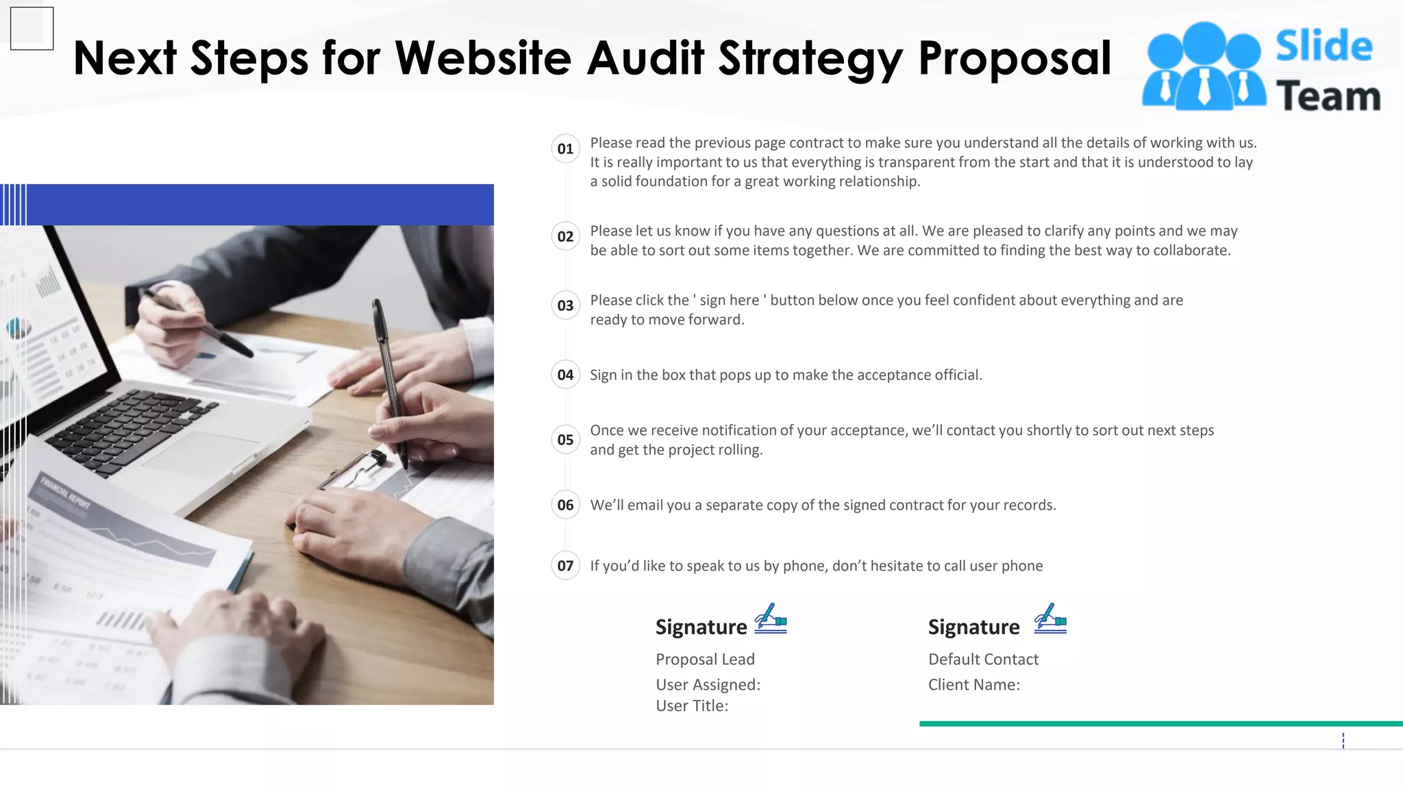 Next Steps for Website Audit Strategy Proposal
20
Signature
Proposal Lead
User Assigned:
User Title:
Signature
Default Contact
Client Name:
Please read the previous page contract to make sure you understand all the details of working with us.
It is really important to us that everything is transparent from the start and that it is understood to lay
a solid foundation for a great working relationship.
01
Please let us know if you have any questions at all. We are pleased to clarify any points and we may
be able to sort out some items together. We are committed to finding the best way to collaborate.
02
Please click the ' sign here ' button below once you feel confident about everything and are
ready to move forward.
03
Sign in the box that pops up to make the acceptance official.04
Once we receive notification of your acceptance, we’ll contact you shortly to sort out next steps
and get the project rolling.
05
We’ll email you a separate copy of the signed contract for your records.06
If you’d like to speak to us by phone, don’t hesitate to call user phone07
This slide is 100% editable. Adapt it to your needs and capture your audience's attention.
 