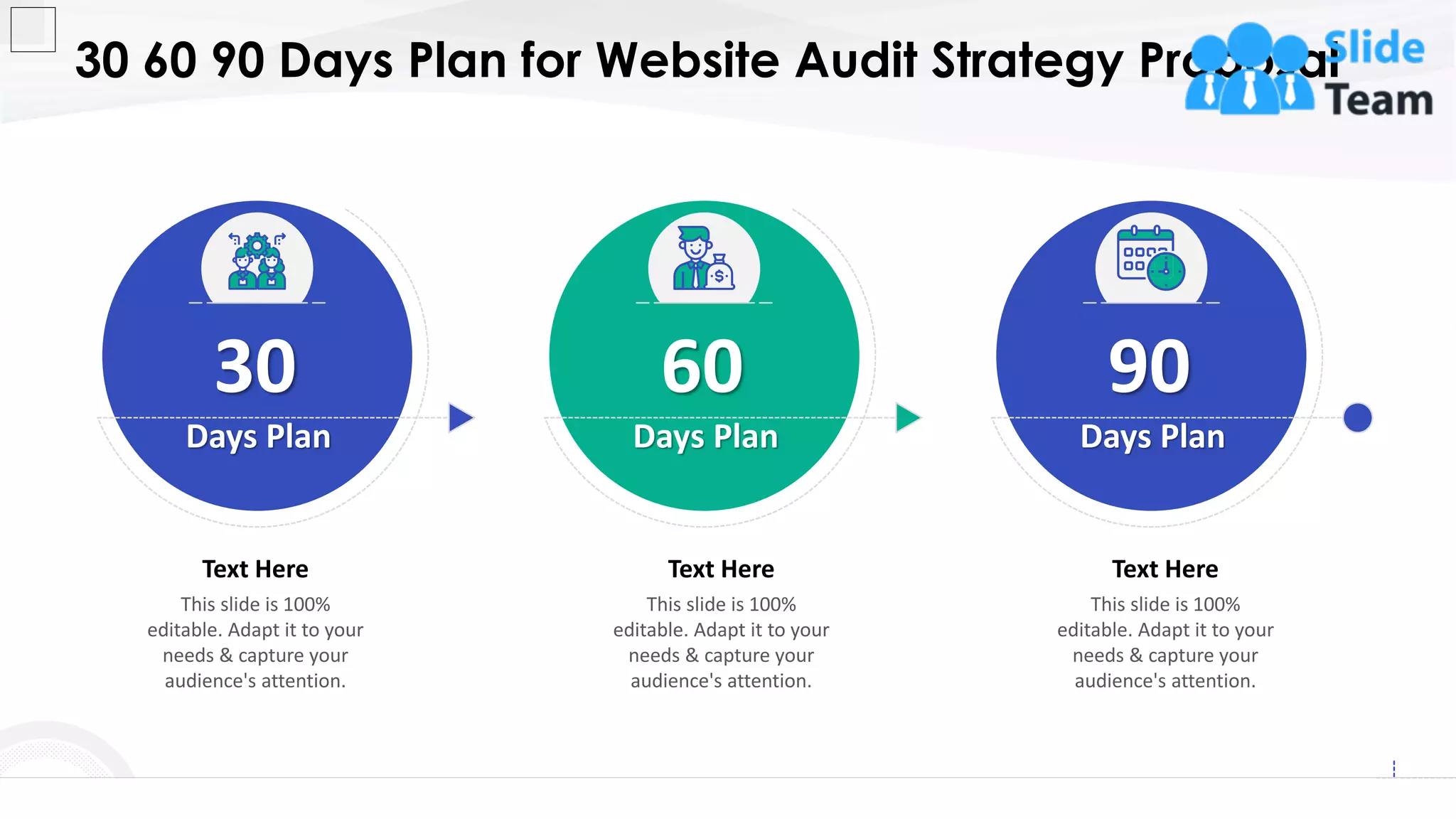 30 60 90 Days Plan for Website Audit Strategy Proposal
25
30
Days Plan
This slide is 100%
editable. Adapt it to your
needs & capture your
audience's attention.
Text Here
60
Days Plan
This slide is 100%
editable. Adapt it to your
needs & capture your
audience's attention.
Text Here
90
Days Plan
This slide is 100%
editable. Adapt it to your
needs & capture your
audience's attention.
Text Here
 
