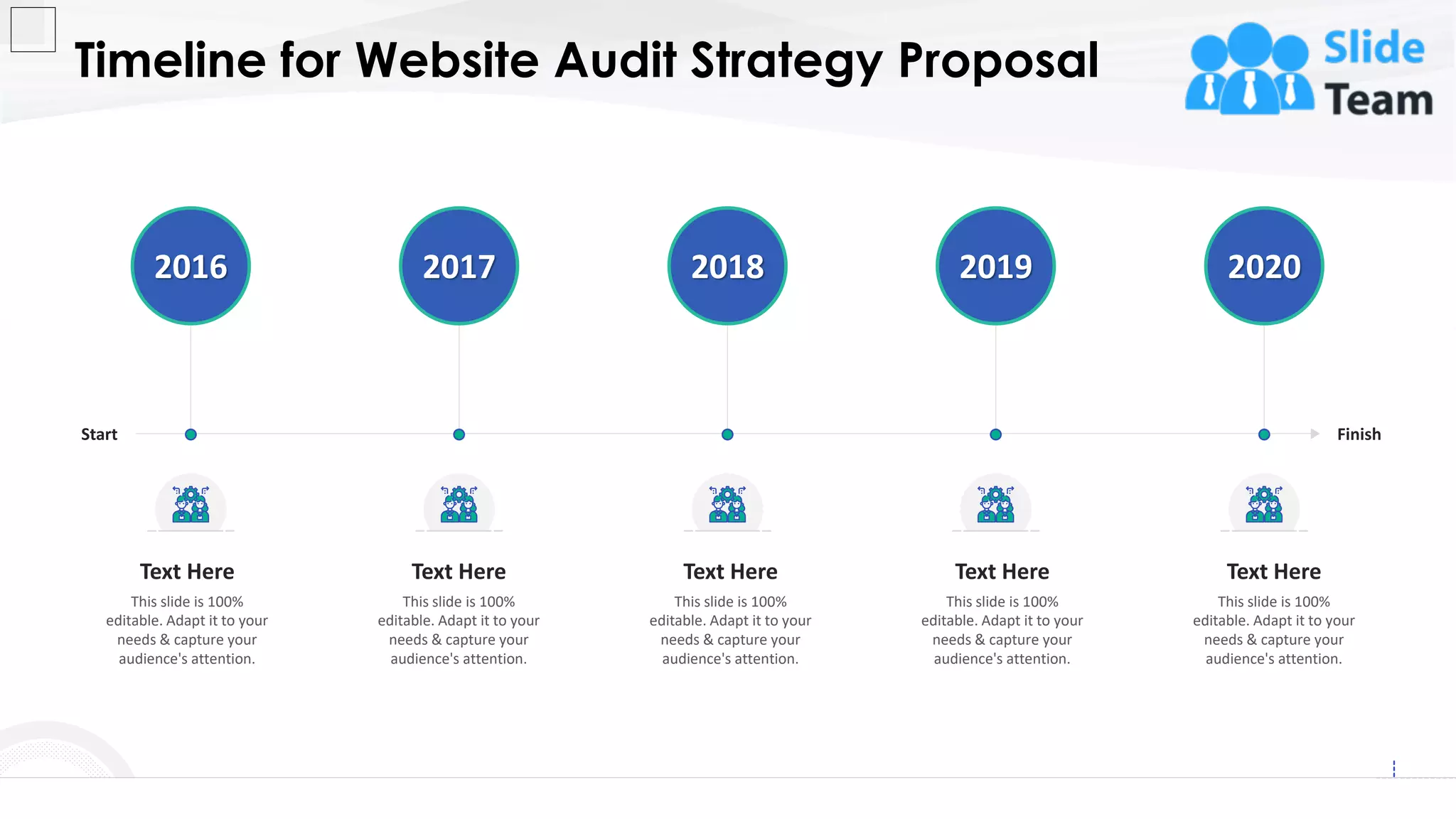 Timeline for Website Audit Strategy Proposal
26
Start Finish
2016 2017 2018 2019 2020
This slide is 100%
editable. Adapt it to your
needs & capture your
audience's attention.
Text Here
This slide is 100%
editable. Adapt it to your
needs & capture your
audience's attention.
Text Here
This slide is 100%
editable. Adapt it to your
needs & capture your
audience's attention.
Text Here
This slide is 100%
editable. Adapt it to your
needs & capture your
audience's attention.
Text Here
This slide is 100%
editable. Adapt it to your
needs & capture your
audience's attention.
Text Here
 