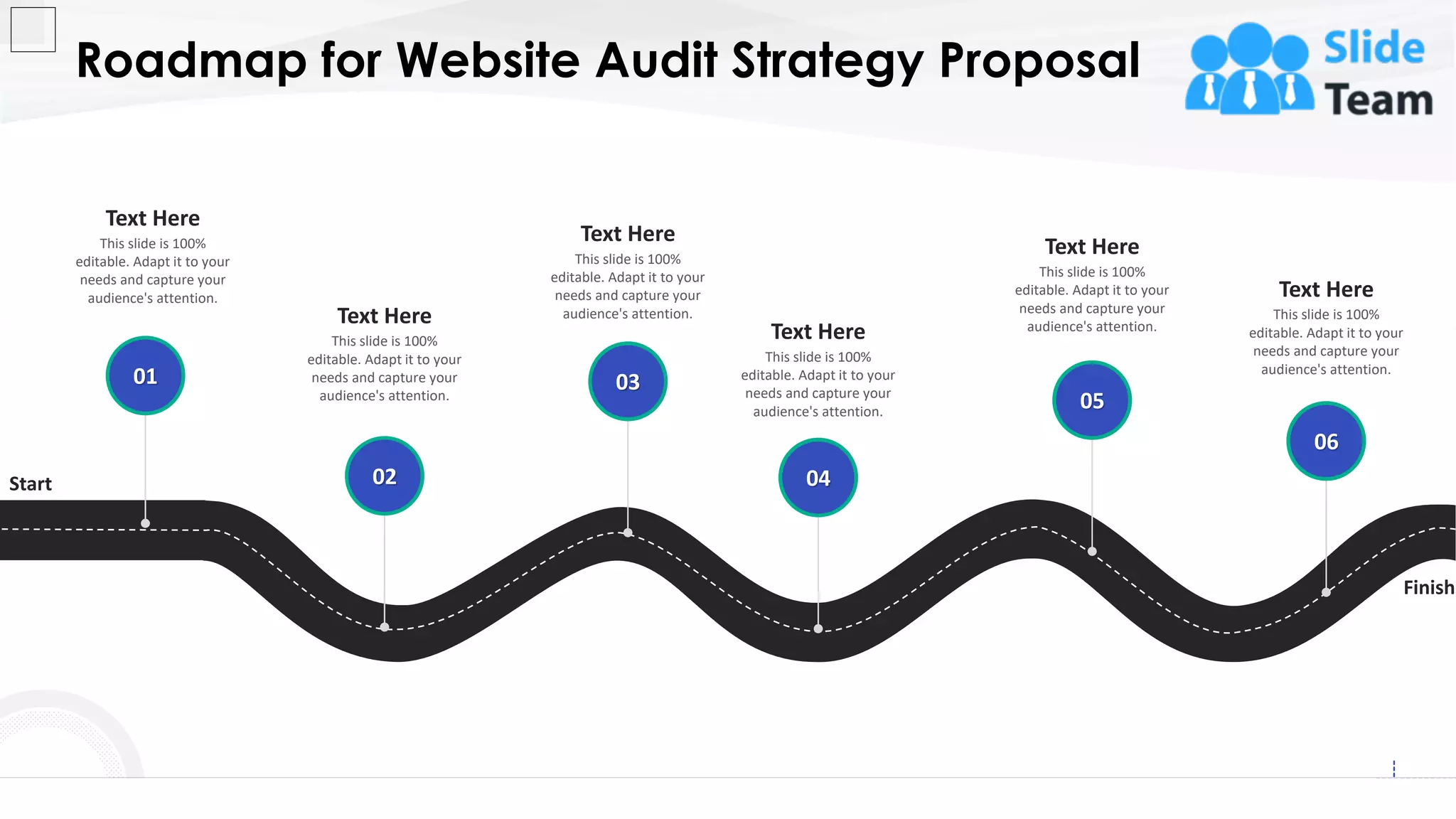 Roadmap for Website Audit Strategy Proposal
27
Start
Finish
This slide is 100%
editable. Adapt it to your
needs and capture your
audience's attention.
Text Here
02
This slide is 100%
editable. Adapt it to your
needs and capture your
audience's attention.
Text Here
03
This slide is 100%
editable. Adapt it to your
needs and capture your
audience's attention.
Text Here
04
This slide is 100%
editable. Adapt it to your
needs and capture your
audience's attention.
Text Here
05
This slide is 100%
editable. Adapt it to your
needs and capture your
audience's attention.
Text Here
06
This slide is 100%
editable. Adapt it to your
needs and capture your
audience's attention.
Text Here
01
 