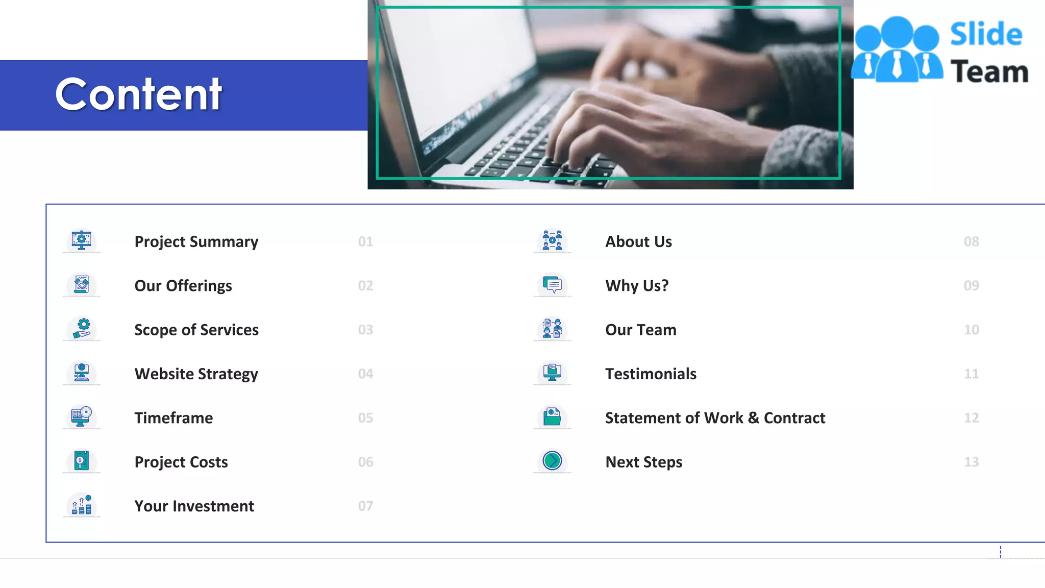 3
Content
Your Investment 07
Next Steps 13
About Us 08
Why Us? 09
Our Team 10
Testimonials 11
Statement of Work & Contract 12
Project Summary 01
Our Offerings 02
Scope of Services 03
Website Strategy 04
Timeframe 05
Project Costs 06
 