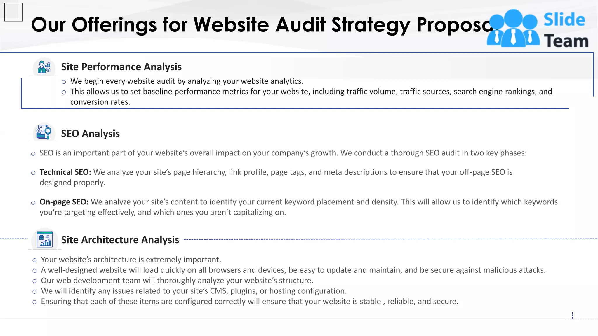 Our Offerings for Website Audit Strategy Proposal
5
o SEO is an important part of your website’s overall impact on your company’s growth. We conduct a thorough SEO audit in two key phases:
o Technical SEO: We analyze your site’s page hierarchy, link profile, page tags, and meta descriptions to ensure that your off-page SEO is
designed properly.
o On-page SEO: We analyze your site’s content to identify your current keyword placement and density. This will allow us to identify which keywords
you’re targeting effectively, and which ones you aren’t capitalizing on.
o Your website’s architecture is extremely important.
o A well-designed website will load quickly on all browsers and devices, be easy to update and maintain, and be secure against malicious attacks.
o Our web development team will thoroughly analyze your website’s structure.
o We will identify any issues related to your site’s CMS, plugins, or hosting configuration.
o Ensuring that each of these items are configured correctly will ensure that your website is stable , reliable, and secure.
Site Performance Analysis
o We begin every website audit by analyzing your website analytics.
o This allows us to set baseline performance metrics for your website, including traffic volume, traffic sources, search engine rankings, and
conversion rates.
SEO Analysis
Site Architecture Analysis
This slide is 100% editable. Adapt it to your needs and capture your audience's attention.
 