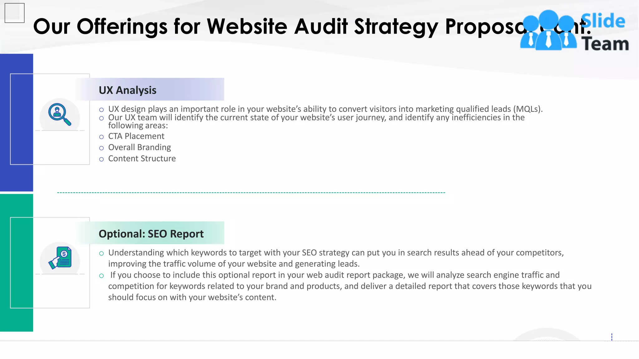 Our Offerings for Website Audit Strategy Proposal cont.
6
o Understanding which keywords to target with your SEO strategy can put you in search results ahead of your competitors,
improving the traffic volume of your website and generating leads.
o If you choose to include this optional report in your web audit report package, we will analyze search engine traffic and
competition for keywords related to your brand and products, and deliver a detailed report that covers those keywords that you
should focus on with your website’s content.
Optional: SEO Report
o UX design plays an important role in your website’s ability to convert visitors into marketing qualified leads (MQLs).
o Our UX team will identify the current state of your website’s user journey, and identify any inefficiencies in the
following areas:
o CTA Placement
o Overall Branding
o Content Structure
UX Analysis
This slide is 100% editable. Adapt it to your needs and capture your audience's attention.
 