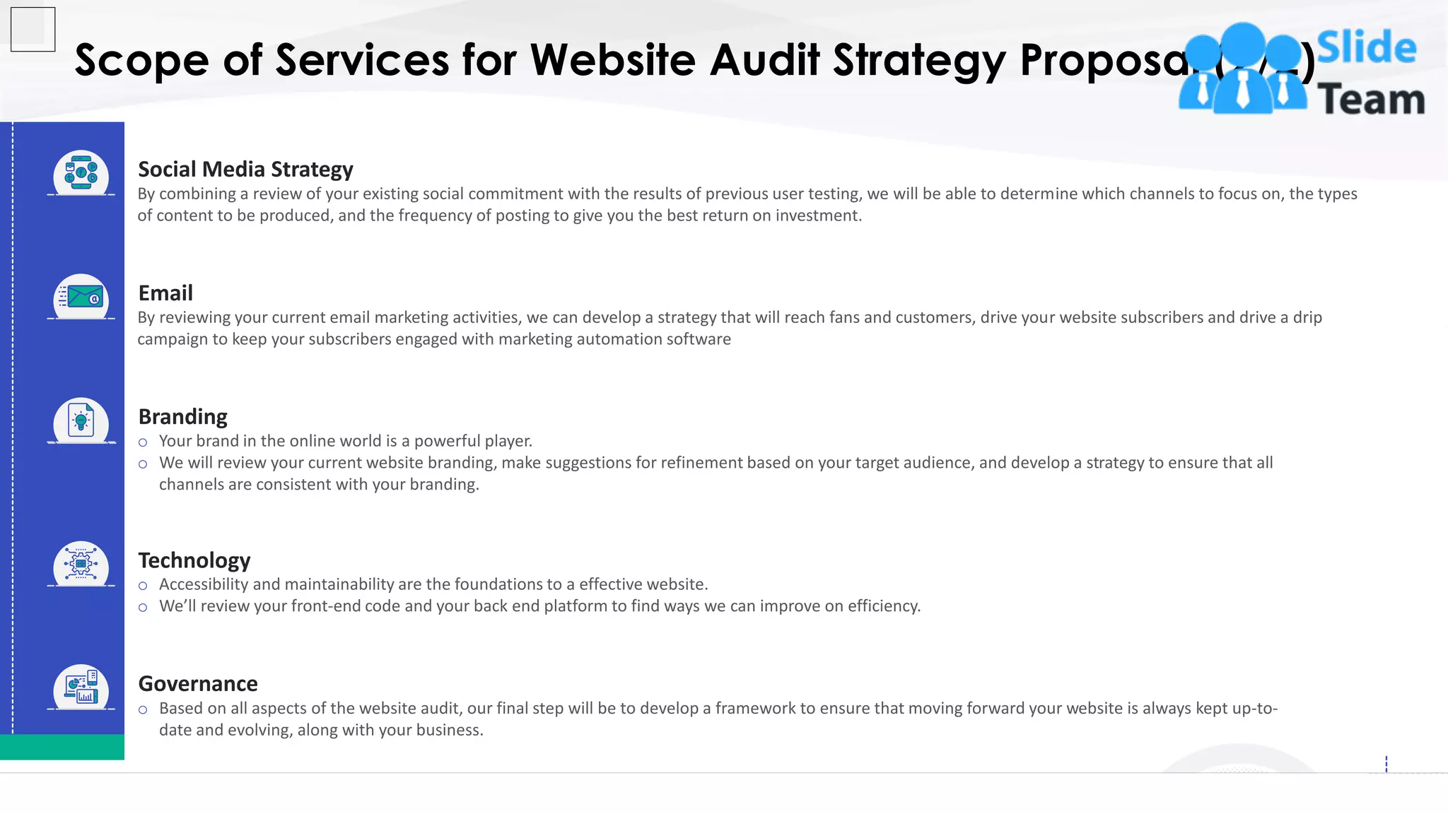 Scope of Services for Website Audit Strategy Proposal (2/2)
8
Governance
o Based on all aspects of the website audit, our final step will be to develop a framework to ensure that moving forward your website is always kept up-to-
date and evolving, along with your business.
o Accessibility and maintainability are the foundations to a effective website.
o We’ll review your front-end code and your back end platform to find ways we can improve on efficiency.
Technology
By reviewing your current email marketing activities, we can develop a strategy that will reach fans and customers, drive your website subscribers and drive a drip
campaign to keep your subscribers engaged with marketing automation software
Email
By combining a review of your existing social commitment with the results of previous user testing, we will be able to determine which channels to focus on, the types
of content to be produced, and the frequency of posting to give you the best return on investment.
Social Media Strategy
o Your brand in the online world is a powerful player.
o We will review your current website branding, make suggestions for refinement based on your target audience, and develop a strategy to ensure that all
channels are consistent with your branding.
Branding
This slide is 100% editable. Adapt it to your needs and capture your audience's attention.
 