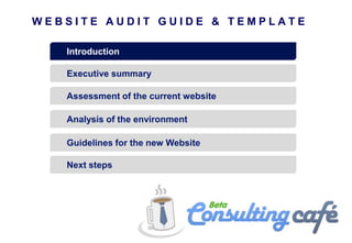 WEBSITE AUDIT GUIDE & TEMPLATE

   Introduction

   Executive summary

   Assessment of the current website

   Analysis of the environment

   Guidelines for the new Website

   Next steps
 