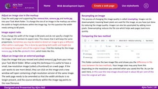 Use stylesheets
Create a web page
Web development layers
Home
Ajiro Tech | 19
Adjust an image size in the markup
Copy the web page and supporting files remora.htm, remora.jpg and turtle.jpg
into your Task Work folder. To change the size of an image in the markup use either
the width or height attributes within the image tag. For this question the width
needs setting to 80 pixels.
Image aspect ratio
If you change the width of the image to 80 pixels and do not specify a height for
the image, it will maintain its aspect ratio. This means that it will keep the same
proportions. Sometimes you may be asked to distort an image to give a different
effect within a web page. This is done by specifying both width and height but
not keeping the aspect ratio of the original image. Find the markup for the image
remora.jpg, in the file ajirotech1.html, which looks like this.
Adjust an image size an external package
Copy the image that you resized and called remora1.jpg from your into
your Task Work folder. When using this technique it is useful to have a
small, low-resolution image (called a thumbnail) on a web page. If the
user wants to see more detail, they can click on the image and a new
window will open containing a high-resolution version of the same image.
The web page needs to be amended so that the width attribute is no
longer present, and the source attribute within the image tag points to
the new filename.
Resampling an image
This process of changing the image quality is called resampling. Images can be
downsampled, meaning fewer pixels are used for the image, as you have just done
by reducing the image quality. Images can also be upsampled by adding more
pixels. Downsampling reduces the file size which helps web pages load more
quickly.
Comparing the two method
This folder contains the two image files and shows you the difference in file
sizes between the two methods. Your image sizes may vary from this
depending on the resolution you selected when you saved the file. As can be
seen here, in this case the new image should load in about 60 per cent of the
time the original will take.
Designed and Presented by Ajiro Ndi
 