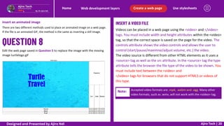 Use stylesheets
Create a web page
Web development layers
Home
Ajiro Tech | 20
Insert an animated image
There are two different methods used to place an animated image on a web page.
If the file is an animated GIF, the method is the same as inserting a still image.
Edit the web page saved in Question 5 to replace the image with the moving
image turtlelogo.gif
INSERT A VIDEO FILE
Videos can be placed in a web page using the <video> and </video>
tags. You must include width and height attributes within the <video>
tag, so that the correct space is saved on the page for the video. The
controls attribute shows the video controls and allows the user to
control (start/pause/maximise/adjust volume, etc.) the video.
The video source is different from other HTML elements as it uses a
<source> tag as well as the src attribute. In the <source> tag the type
attribute tells the browser the file type of the video to be shown. You
must include text between the <video> and
</video> tags for browsers that do not support HTML5 or videos of
this type.
Note: Accepted video formats are .mp4, .webm and .ogg. Many other
video formats, such as .wmv, will not work with the <video> tag.
Designed and Presented by Ajiro Ndi
 