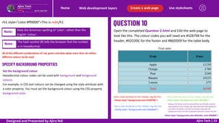 Use stylesheets
Create a web page
Web development layers
Home
Ajiro Tech | 23
<h1 style="color:#ff0000">This is red</h1
Note: Note the American spelling of ‘color’, rather than the
English ‘colour’.
Note:
The hash symbol (#) tells the browser that the number
is in hexadecimal.
All of the different combinations of red, green and blue allow more than 16 million
different colours to be used.
SPECIFY BACKGROUND PROPERTIES
Set the background colour
Hexadecimal colour codes can be used with background and foreground
colours.
For example, in CSS text colours can be changed using the style attribute with
a color property. You must set the background colour using the CSS property
background-color.
Open the completed Question 2.html and Edit the web page to
look like this. The colour codes you will need are #32879B for the
header, #92CDDC for the footer and #B6DDE8 for the table body
Add a style attribute to the <thead> tag like this.
<thead style="background-color:#32879b">
Add a style attribute to the <tfoot> tag like this.
<tfoot style="background-color:#92cddc">
Add a style attribute to the <tbody> tag like this.
<tbody style="background-color:#b6dde8">
Because the footer area has coloured text we will add a second
style attribute to the <tfoot> tag. Note that both style properties
are within the quotes and that a semicolon separates the
background-color and color properties (and their values) like this.
<tfoot style="background-color:#92cddc; color:#ff0000">
Designed and Presented by Ajiro Ndi
 