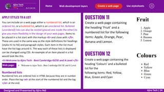 Web page:
Use stylesheets
Create a web page
Web development layers
Home
Ajiro Tech | 24
APPLY STYLES TO A LIST
You can include on a web page either a numbered list, which is an
ordered list, or a bulleted list, which is an unordered list. Bulleted
(unordered) lists can also be nested (placed one inside the other) to
give you more flexibility in the design of your web pages. Items to
be placed in a list start with the markup <li> and close with </li>.
These are used in the same way as the style definitions for headings
(styles h1 to h6) and paragraph styles. Each item in the list must
have the list tags around it. The way each of these lists is displayed
can be changed using CSS. An example of an item placed in a list
would look like this.
<li>Welcome to Ajiro Tech - Best Cambridge IGCSE and A Level </li>
Numbered lists
Numbered lists are ordered lists in HTML because they are in number
order. Place the tag <ol> at the start of the numbered list and the tag
</ol> at the end.
Create a web page containing
the heading ‘Fruit’ and a
numbered list for the following
items: Apple, Orange, Pear,
Banana and Lemon.
Create a web page containing the
heading ‘Colours’ and a bulleted
list for the
following items: Red, Yellow,
Blue, Green and Cyan
Designed and Presented by Ajiro Ndi
 