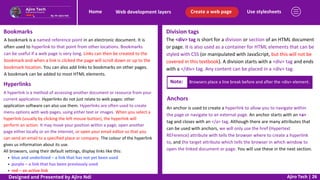 Use stylesheets
Create a web page
Web development layers
Home
Ajiro Tech | 26
Bookmarks
A bookmark is a named reference point in an electronic document. It is
often used to hyperlink to that point from other locations. Bookmarks
can be useful if a web page is very long. Links can then be created to the
bookmark and when a link is clicked the page will scroll down or up to the
bookmark location. You can also add links to bookmarks on other pages.
A bookmark can be added to most HTML elements.
Hyperlinks
A hyperlink is a method of accessing another document or resource from your
current application. Hyperlinks do not just relate to web pages: other
application software can also use them. Hyperlinks are often used to create
menu options with web pages, using either text or images. When you select a
hyperlink (usually by clicking the left mouse button), the hyperlink will
perform an action. It may move your position within a page, open another
page either locally or on the internet, or open your email editor so that you
can send an email to a specified place or company. The colour of the hyperlink
gives us information about its use.
All browsers, using their default settings, display links like this:
blue and underlined – a link that has not yet been used
purple – a link that has been previously used
red – an active link
Division tags
The <div> tag is short for a division or section of an HTML document
or page. It is also used as a container for HTML elements that can be
styled with CSS (or manipulated with JavaScript, but this will not be
covered in this textbook). A division starts with a <div> tag and ends
with a </div> tag. Any content can be placed in a <div> tag.
Note: Browsers place a line break before and after the <div> element.
Anchors
An anchor is used to create a hyperlink to allow you to navigate within
the page or navigate to an external page. An anchor starts with an <a>
tag and closes with an </a> tag. Although there are many attributes that
can be used with anchors, we will only use the href (Hypertext
REFerence) attribute with tells the browser where to create a hyperlink
to, and the target attribute which tells the browser in which window to
open the linked document or page. You will use these in the next section.
Designed and Presented by Ajiro Ndi
 