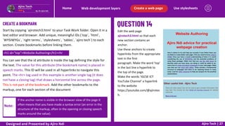 Use stylesheets
Create a web page
Web development layers
Home
Ajiro Tech | 27
CREATE A BOOKMARK
Edit the web page
ajirotech3.html so that each
new section contains an
anchor.
Use these anchors to create
hyperlinks from the appropriate
text in the first
paragraph. Make the word ‘top’
in the last line a hyperlink to
the top of the page.
Make the words ‘IGCSE ICT
YouTube Channel’ a hyperlink
to the website
https://youtube.com/@ajirotec
h.
Start by copying `ajirotech3.html` to your Task Work folder. Open it in a
text editor and browser. Add unique, meaningful IDs (`top`, `html`,
`WYSIWYGs`, `right terms`, `stylesheets`, `tables`, `ajiro tech`) to each
section. Create bookmarks before linking them.
<h1 id="top">Website Authoring</h1><hr
You can see that the id attribute is inside the tag defining the style for
the text. The value for this attribute (the bookmark name) is placed in
speech marks. This ID will be used in all hyperlinks to navigate this
point. The <hr> tag used in this example is another single tag (it does
not have a closing tag) that draws a horizontal line across the page.
This is not part of the bookmark. Add the other bookmarks to the
markup, one for each section of the document
Note:
If the anchor name is visible in the browser view of the page it
often means that you have made a syntax error (an error in the
structure of the markup, often in the opening or closing speech
marks around the value).
Designed and Presented by Ajiro Ndi
 
