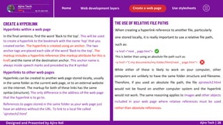 Use stylesheets
Create a web page
Web development layers
Home
Ajiro Tech | 28
CREATE A HYPERLINK
Hyperlinks within a web page
In the final sentence, find the word ‘Back to the top’. This will be used
to create a hyperlink to the bookmark with the name ‘top’ that you
created earlier. The hyperlink is created using an anchor. The two
anchor tags are placed each side of the word ‘Back to the top’. The
markup includes a hyperlink reference (the markup attribute for this is
href) and the name of the destination anchor. This anchor name is
always inside speech marks and preceded by the # symbol
Hyperlinks to other web pages
Hyperlinks can be created to another web page stored locally, usually
in the same folder as the current web page, or to an external website
on the internet. The markup for both of these links has the same
syntax (structure). The only difference is the address of the web page
that the hyperlink is to go to.
References to pages stored in the same folder as your web page just
have an address without the URL. To link to a local file called
‘ajirotech2.html’
THE USE OF RELATIVE FILE PATHS
When creating a hyperlink reference to another file, particularly
one stored locally, it is really important to use a relative file path,
such as:
<a href ="next _ page.htm">
This is better than using an absolute file path such as:
<a href ="C:my documents/my folder/html/next _ page.htm">
While either of these is likely to work on your computer, other
computers are unlikely to have the same folder structure and filename.
Therefore, if you used an absolute file path, the file ajirotech2.html
would not be found on another computer system and the hyperlink
would not work. The same reasoning applies to images and other objects
included in your web page where relative references must be used
rather than absolute references.
Designed and Presented by Ajiro Ndi
 
